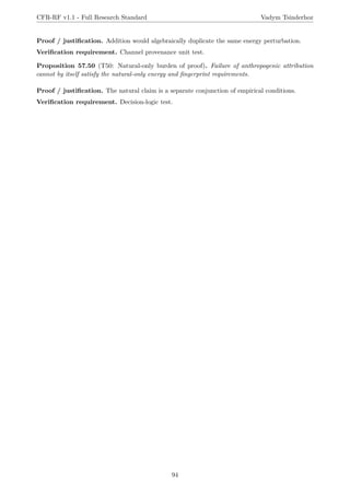 CFR-RF v1.1 - Full Research Standard Vadym Tsinderhoz
Proof / justification. Addition would algebraically duplicate the same energy perturbation.
Verification requirement. Channel provenance unit test.
Proposition 57.50 (T50: Natural-only burden of proof). Failure of anthropogenic attribution
cannot by itself satisfy the natural-only energy and fingerprint requirements.
Proof / justification. The natural claim is a separate conjunction of empirical conditions.
Verification requirement. Decision-logic test.
94
 