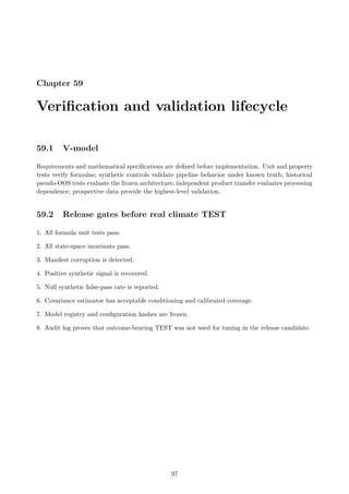 Chapter 59
Verification and validation lifecycle
59.1 V-model
Requirements and mathematical specifications are defined before implementation. Unit and property
tests verify formulas; synthetic controls validate pipeline behavior under known truth; historical
pseudo-OOS tests evaluate the frozen architecture; independent product transfer evaluates processing
dependence; prospective data provide the highest-level validation.
59.2 Release gates before real climate TEST
1. All formula unit tests pass.
2. All state-space invariants pass.
3. Manifest corruption is detected.
4. Positive synthetic signal is recovered.
5. Null synthetic false-pass rate is reported.
6. Covariance estimator has acceptable conditioning and calibrated coverage.
7. Model registry and configuration hashes are frozen.
8. Audit log proves that outcome-bearing TEST was not used for tuning in the release candidate.
97
 