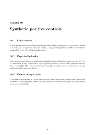 Chapter 60
Synthetic positive controls
60.1 Construction
A positive synthetic dataset is generated from known forcing components, a stable EBM param-
eter vector, and a registered stochastic residual. The generator produces synthetic observations
independent of the model-fitting random state.
60.2 Expected behavior
When anthropogenic forcing is injected at material amplitude, M8 should outperform M1 NAT on
the locked test interval and the fitted physical parameters should remain within admissible bounds.
Exact expected RMSE is not frozen because it depends on random noise, but directional recovery
and numerical invariants are frozen.
60.3 Failure interpretation
If M8 does not reliably beat M1 across positive-control seeds, the pipeline is not certified for real-data
attribution. A failed positive control is an implementation or identifiability problem, not evidence
about the actual climate.
98
 