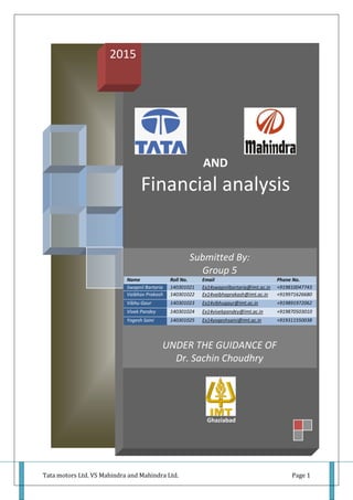 Tata motors Ltd. VS Mahindra and Mahindra Ltd. Page 1
AND
Financial analysis
Ghaziabad
2015
Submitted By:
Group 5
Name Roll No. Email Phone No.
Swapnil Bartaria 140301021 Ex14swapnilbartaria@imt.ac.in +919810047743
Vaibhav Prakash 140301022 Ex14vaibhaprakash@imt.ac.in +919971626680
Vibhu Gaur 140301023 Ex14vibhugaur@imt.ac.in +919891972062
Vivek Pandey 140301024 Ex14vivekpandey@imt.ac.in +919870503010
Yogesh Saini 140301025 Ex14yogeshsaini@imt.ac.in +919311550038
UNDER THE GUIDANCE OF
Dr. Sachin Choudhry
 