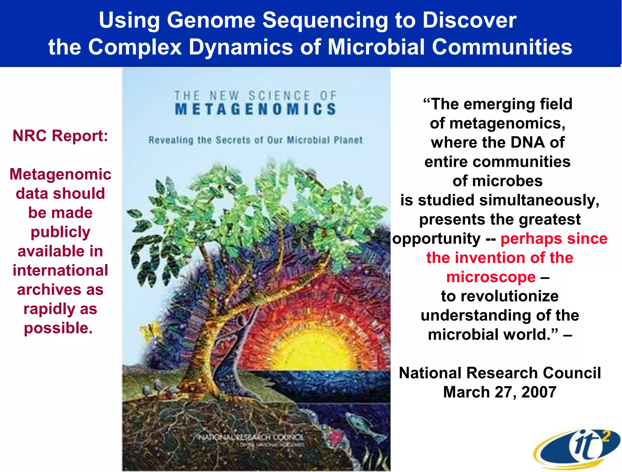 Using Genome Sequencing to Discover
the Complex Dynamics of Microbial Communities
“The emerging field
of metagenomics,
where the DNA of
entire communities
of microbes
is studied simultaneously,
presents the greatest
opportunity -- perhaps since
the invention of the
microscope –
to revolutionize
understanding of the
microbial world.” –
National Research Council
March 27, 2007
NRC Report:
Metagenomic
data should
be made
publicly
available in
international
archives as
rapidly as
possible.
 