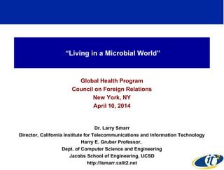 “Living in a Microbial World”
Global Health Program
Council on Foreign Relations
New York, NY
April 10, 2014
Dr. Larry Smarr
Director, California Institute for Telecommunications and Information Technology
Harry E. Gruber Professor,
Dept. of Computer Science and Engineering
Jacobs School of Engineering, UCSD
http://lsmarr.calit2.net 1
 