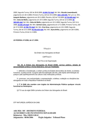 2009, Segunda Turma, DJE de 28-8-2009; AI 604.712-AgR, Rel. Min. Ricardo Lewandowski,
julgamento em 26-5-2009, Primeira Turma, DJE de 19-6-2009; ADI 1.924-MC, Rel. p/ o ac. Min.
Joaquim Barbosa, julgamento em 20-5-2009, Plenário, DJE de 7-8-2009; AI 710.609-AgR, Rel.
Min. Celso de Mello, julgamento em 19-5-2009, Segunda Turma, DJE de 12-6-2009; RE
389.849-AgR, Rel. Min. Celso de Mello, julgamento em 19-5-2009, Segunda Turma, DJE 12-62009; AI 630.179-AgR, Rel. Min. Cármen Lúcia, julgamento em 17-3-2009, Primeira Turma, DJE
de 17-4-2009; AI 708.772-AgR, Rel. Min. Eros Grau, julgamento em 10-2-2009, Segunda
Turma, DJE de 13-3-2009; RE 401.823-AgR, Rel. Min. Ayres Britto, julgamento em 28-9-2004,
Primeira Turma, DJ de 11-2-2005.

LEI FEDERAL nº 8.906, de 4.7.1994:

TÍTULO II
Da Ordem dos Advogados do Brasil
CAPÍTULO I
Dos Fins e da Organização
Art. 44. A Ordem dos Advogados do Brasil (OAB), serviço público, dotada de
personalidade jurídica e forma federativa, tem por finalidade:
I - defender a Constituição, a ordem jurídica do Estado democrático de direito, os direitos
humanos, a justiça social, e pugnar pela boa aplicação das leis, pela rápida administração da
justiça e pelo aperfeiçoamento da cultura e das instituições jurídicas;
II - promover, com exclusividade, a representação, a defesa, a seleção e a disciplina dos
advogados em toda a República Federativa do Brasil.
§ 1º A OAB não mantém com órgãos da Administração Pública qualquer vínculo
funcional ou hierárquico.
§ 2º O uso da sigla OAB é privativo da Ordem dos Advogados do Brasil.

STF NATUREZA JURÍDICA DA OAB:

ADI 3026 / DF - DISTRITO FEDERAL
AÇÃO DIRETA DE INCONSTITUCIONALIDADE
Relator(a): Min. EROS GRAU
Julgamento: 08/06/2006
Órgão Julgador: Tribunal Pleno

 
