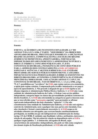 Publicação
DJ 29-09-2006 PP-00031
EMENT VOL-02249-03 PP-00478
RTJ VOL-00201-01 PP-00093

Parte(s)
REQTE.(S)
REQDO.(A/S)
ADV.(A/S)
REQDO.(A/S)
INTDO.(A/S)

:
:
:
:
:

PROCURADOR-GERAL DA REPÚBLICA
PRESIDENTE DA REPÚBLICA
ADVOGADO-GERAL DA UNIÃO
CONGRESSO NACIONAL
CONSELHO FEDERAL DA ORDEM DOS ADVOGADOS DO

BRASIL
ADV.(A/S)

: LUIZ CARLOS LOPES MADEIRA

Ementa
EMENTA: AÇÃO DIRETA DE INCONSTITUCIONALIDADE. § 1º DO
ARTIGO 79 DA LEI N. 8.906, 2ª PARTE. "SERVIDORES" DA ORDEM DOS
ADVOGADOS DO BRASIL. PRECEITO QUE POSSIBILITA A OPÇÃO PELO
REGIME CELESTISTA. COMPENSAÇÃO PELA ESCOLHA DO REGIME
JURÍDICO NO MOMENTO DA APOSENTADORIA. INDENIZAÇÃO.
IMPOSIÇÃO DOS DITAMES INERENTES À ADMINISTRAÇÃO PÚBLICA
DIRETA E INDIRETA. CONCURSO PÚBLICO (ART. 37, II DA
CONSTITUIÇÃO DO BRASIL). INEXIGÊNCIA DE CONCURSO PÚBLICO
PARA A ADMISSÃO DOS CONTRATADOS PELA OAB. AUTARQUIAS
ESPECIAIS E AGÊNCIAS. CARÁTER JURÍDICO DA OAB. ENTIDADE
PRESTADORA DE SERVIÇO PÚBLICO INDEPENDENTE. CATEGORIA
ÍMPAR NO ELENCO DAS PERSONALIDADES JURÍDICAS EXISTENTES NO
DIREITO BRASILEIRO. AUTONOMIA E INDEPENDÊNCIA DA ENTIDADE.
PRINCÍPIO DA MORALIDADE. VIOLAÇÃO DO ARTIGO 37, CAPUT, DA
CONSTITUIÇÃO DO BRASIL. NÃO OCORRÊNCIA. 1. A Lei n. 8.906, artigo
79, § 1º, possibilitou aos "servidores" da OAB, cujo regime outrora era estatutário,
a opção pelo regime celetista. Compensação pela escolha: indenização a ser paga à
época da aposentadoria. 2. Não procede a alegação de que a OAB sujeita-se aos
ditames impostos à Administração Pública Direta e Indireta. 3. A OAB não é uma
entidade da Administração Indireta da União. A Ordem é um serviço público
independente, categoria ímpar no elenco das personalidades jurídicas existentes no
direito brasileiro. 4. A OAB não está incluída na categoria na qual se inserem essas
que se tem referido como "autarquias especiais" para pretender-se afirmar
equivocada independência das hoje chamadas "agências". 5. Por não
consubstanciar uma entidade da Administração Indireta, a OAB não está sujeita a
controle da Administração, nem a qualquer das suas partes está vinculada. Essa
não-vinculação é formal e materialmente necessária. 6. A OAB ocupa-se de
atividades atinentes aos advogados, que exercem função constitucionalmente
privilegiada, na medida em que são indispensáveis à administração da Justiça
[artigo 133 da CB/88]. É entidade cuja finalidade é afeita a atribuições, interesses e
seleção de advogados. Não há ordem de relação ou dependência entre a OAB e
qualquer órgão público. 7. A Ordem dos Advogados do Brasil, cujas
características são autonomia e independência, não pode ser tida como congênere
dos demais órgãos de fiscalização profissional. A OAB não está voltada

 