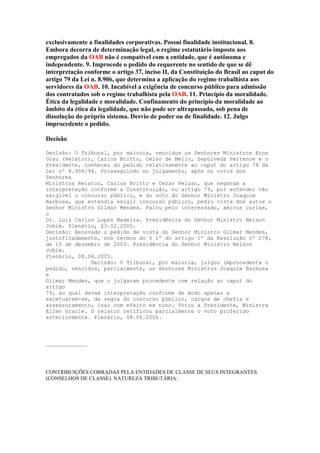 exclusivamente a finalidades corporativas. Possui finalidade institucional. 8.
Embora decorra de determinação legal, o regime estatutário imposto aos
empregados da OAB não é compatível com a entidade, que é autônoma e
independente. 9. Improcede o pedido do requerente no sentido de que se dê
interpretação conforme o artigo 37, inciso II, da Constituição do Brasil ao caput do
artigo 79 da Lei n. 8.906, que determina a aplicação do regime trabalhista aos
servidores da OAB. 10. Incabível a exigência de concurso público para admissão
dos contratados sob o regime trabalhista pela OAB. 11. Princípio da moralidade.
Ética da legalidade e moralidade. Confinamento do princípio da moralidade ao
âmbito da ética da legalidade, que não pode ser ultrapassada, sob pena de
dissolução do próprio sistema. Desvio de poder ou de finalidade. 12. Julgo
improcedente o pedido.
Decisão
Decisão: O Tribunal, por maioria, vencidos os Senhores Ministros Eros
Grau (Relator), Carlos Britto, Celso de Mello, Sepúlveda Pertence e o
Presidente, conheceu do pedido relativamente ao caput do artigo 79 da
Lei nº 8.906/94. Prosseguindo no julgamento, após os votos dos
Senhores
Ministros Relator, Carlos Britto e Cezar Peluso, que negavam a
interpretação conforme a Constituição, no artigo 79, por entender não
exigível o concurso público, e do voto do Senhor Ministro Joaquim
Barbosa, que entendia exigir concurso público, pediu vista dos autos o
Senhor Ministro Gilmar Mendes. Falou pelo interessado, amicus curiae,
o
Dr. Luiz Carlos Lopes Madeira. Presidência do Senhor Ministro Nelson
Jobim. Plenário, 23.02.2005.
Decisão: Renovado o pedido de vista do Senhor Ministro Gilmar Mendes,
justificadamente, nos termos do § 1º do artigo 1º da Resolução nº 278,
de 15 de dezembro de 2003. Presidência do Senhor Ministro Nelson
Jobim.
Plenário, 08.06.2005.
Decisão: O Tribunal, por maioria, julgou improcedente o
pedido, vencidos, parcialmente, os Senhores Ministros Joaquim Barbosa
e
Gilmar Mendes, que o julgavam procedente com relação ao caput do
artigo
79, ao qual davam interpretação conforme de modo apenas a
excetuarem-se, da regra do concurso público, cargos de chefia e
assessoramento, isso com efeito ex nunc. Votou a Presidente, Ministra
Ellen Gracie. O relator retificou parcialmente o voto proferido
anteriormente. Plenário, 08.06.2006.

...............................

CONTRIBUIÇÕES COBRADAS PELA ENTIDADES DE CLASSE DE SEUS INTEGRANTES
(CONSELHOS DE CLASSE). NATUREZA TRIBUTÁRIA:

 