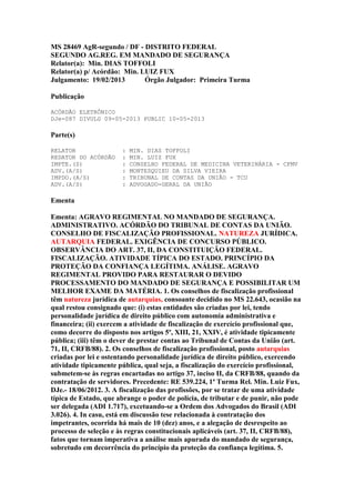 MS 28469 AgR-segundo / DF - DISTRITO FEDERAL
SEGUNDO AG.REG. EM MANDADO DE SEGURANÇA
Relator(a): Min. DIAS TOFFOLI
Relator(a) p/ Acórdão: Min. LUIZ FUX
Julgamento: 19/02/2013
Órgão Julgador: Primeira Turma
Publicação
ACÓRDÃO ELETRÔNICO
DJe-087 DIVULG 09-05-2013 PUBLIC 10-05-2013

Parte(s)
RELATOR
REDATOR DO ACÓRDÃO
IMPTE.(S)
ADV.(A/S)
IMPDO.(A/S)
ADV.(A/S)

:
:
:
:
:
:

MIN. DIAS TOFFOLI
MIN. LUIZ FUX
CONSELHO FEDERAL DE MEDICINA VETERINÁRIA - CFMV
MONTESQUIEU DA SILVA VIEIRA
TRIBUNAL DE CONTAS DA UNIÃO - TCU
ADVOGADO-GERAL DA UNIÃO

Ementa
Ementa: AGRAVO REGIMENTAL NO MANDADO DE SEGURANÇA.
ADMINISTRATIVO. ACÓRDÃO DO TRIBUNAL DE CONTAS DA UNIÃO.
CONSELHO DE FISCALIZAÇÃO PROFISSIONAL. NATUREZA JURÍDICA.
AUTARQUIA FEDERAL. EXIGÊNCIA DE CONCURSO PÚBLICO.
OBSERVÂNCIA DO ART. 37, II, DA CONSTITUIÇÃO FEDERAL.
FISCALIZAÇÃO. ATIVIDADE TÍPICA DO ESTADO. PRINCÍPIO DA
PROTEÇÃO DA CONFIANÇA LEGÍTIMA. ANÁLISE. AGRAVO
REGIMENTAL PROVIDO PARA RESTAURAR O DEVIDO
PROCESSAMENTO DO MANDADO DE SEGURANÇA E POSSIBILITAR UM
MELHOR EXAME DA MATÉRIA. 1. Os conselhos de fiscalização profissional
têm natureza jurídica de autarquias, consoante decidido no MS 22.643, ocasião na
qual restou consignado que: (i) estas entidades são criadas por lei, tendo
personalidade jurídica de direito público com autonomia administrativa e
financeira; (ii) exercem a atividade de fiscalização de exercício profissional que,
como decorre do disposto nos artigos 5º, XIII, 21, XXIV, é atividade tipicamente
pública; (iii) têm o dever de prestar contas ao Tribunal de Contas da União (art.
71, II, CRFB/88). 2. Os conselhos de fiscalização profissional, posto autarquias
criadas por lei e ostentando personalidade jurídica de direito público, exercendo
atividade tipicamente pública, qual seja, a fiscalização do exercício profissional,
submetem-se às regras encartadas no artigo 37, inciso II, da CRFB/88, quando da
contratação de servidores. Precedente: RE 539.224, 1ª Turma Rel. Min. Luiz Fux,
DJe.- 18/06/2012. 3. A fiscalização das profissões, por se tratar de uma atividade
típica de Estado, que abrange o poder de polícia, de tributar e de punir, não pode
ser delegada (ADI 1.717), excetuando-se a Ordem dos Advogados do Brasil (ADI
3.026). 4. In casu, está em discussão tese relacionada à contratação dos
impetrantes, ocorrida há mais de 10 (dez) anos, e a alegação de desrespeito ao
processo de seleção e às regras constitucionais aplicáveis (art. 37, II, CRFB/88),
fatos que tornam imperativa a análise mais apurada do mandado de segurança,
sobretudo em decorrência do princípio da proteção da confiança legítima. 5.

 