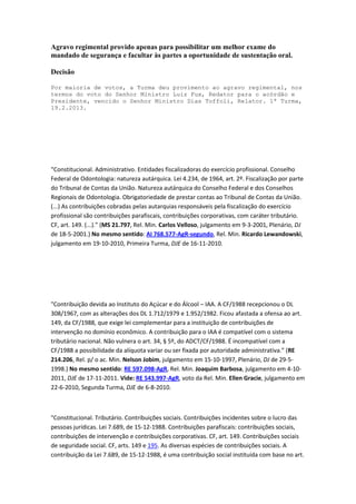 Agravo regimental provido apenas para possibilitar um melhor exame do
mandado de segurança e facultar às partes a oportunidade de sustentação oral.
Decisão
Por maioria de votos, a Turma deu provimento ao agravo regimental, nos
termos do voto do Senhor Ministro Luiz Fux, Redator para o acórdão e
Presidente, vencido o Senhor Ministro Dias Toffoli, Relator. 1ª Turma,
19.2.2013.

“Constitucional. Administrativo. Entidades fiscalizadoras do exercício profissional. Conselho
Federal de Odontologia: natureza autárquica. Lei 4.234, de 1964, art. 2º. Fiscalização por parte
do Tribunal de Contas da União. Natureza autárquica do Conselho Federal e dos Conselhos
Regionais de Odontologia. Obrigatoriedade de prestar contas ao Tribunal de Contas da União.
(...) As contribuições cobradas pelas autarquias responsáveis pela fiscalização do exercício
profissional são contribuições parafiscais, contribuições corporativas, com caráter tributário.
CF, art. 149. (...).” (MS 21.797, Rel. Min. Carlos Velloso, julgamento em 9-3-2001, Plenário, DJ
de 18-5-2001.) No mesmo sentido: AI 768.577-AgR-segundo, Rel. Min. Ricardo Lewandowski,
julgamento em 19-10-2010, Primeira Turma, DJE de 16-11-2010.

"Contribuição devida ao Instituto do Açúcar e do Álcool – IAA. A CF/1988 recepcionou o DL
308/1967, com as alterações dos DL 1.712/1979 e 1.952/1982. Ficou afastada a ofensa ao art.
149, da CF/1988, que exige lei complementar para a instituição de contribuições de
intervenção no domínio econômico. A contribuição para o IAA é compatível com o sistema
tributário nacional. Não vulnera o art. 34, § 5º, do ADCT/CF/1988. É incompatível com a
CF/1988 a possibilidade da alíquota variar ou ser fixada por autoridade administrativa.” (RE
214.206, Rel. p/ o ac. Min. Nelson Jobim, julgamento em 15-10-1997, Plenário, DJ de 29-51998.) No mesmo sentido: RE 597.098-AgR, Rel. Min. Joaquim Barbosa, julgamento em 4-102011, DJE de 17-11-2011. Vide: RE 543.997-AgR, voto da Rel. Min. Ellen Gracie, julgamento em
22-6-2010, Segunda Turma, DJE de 6-8-2010.

"Constitucional. Tributário. Contribuições sociais. Contribuições incidentes sobre o lucro das
pessoas jurídicas. Lei 7.689, de 15-12-1988. Contribuições parafiscais: contribuições sociais,
contribuições de intervenção e contribuições corporativas. CF, art. 149. Contribuições sociais
de seguridade social. CF, arts. 149 e 195. As diversas espécies de contribuições sociais. A
contribuição da Lei 7.689, de 15-12-1988, é uma contribuição social instituída com base no art.

 