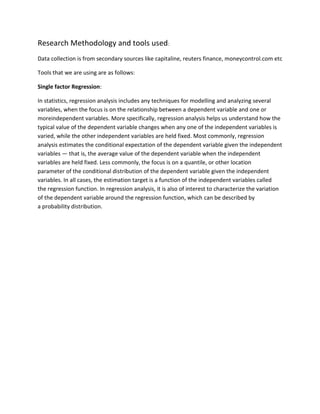 Research Methodology and tools used:
Data collection is from secondary sources like capitaline, reuters finance, moneycontrol.com etc

Tools that we are using are as follows:

Single factor Regression:

In statistics, regression analysis includes any techniques for modelling and analyzing several
variables, when the focus is on the relationship between a dependent variable and one or
moreindependent variables. More specifically, regression analysis helps us understand how the
typical value of the dependent variable changes when any one of the independent variables is
varied, while the other independent variables are held fixed. Most commonly, regression
analysis estimates the conditional expectation of the dependent variable given the independent
variables — that is, the average value of the dependent variable when the independent
variables are held fixed. Less commonly, the focus is on a quantile, or other location
parameter of the conditional distribution of the dependent variable given the independent
variables. In all cases, the estimation target is a function of the independent variables called
the regression function. In regression analysis, it is also of interest to characterize the variation
of the dependent variable around the regression function, which can be described by
a probability distribution.
 