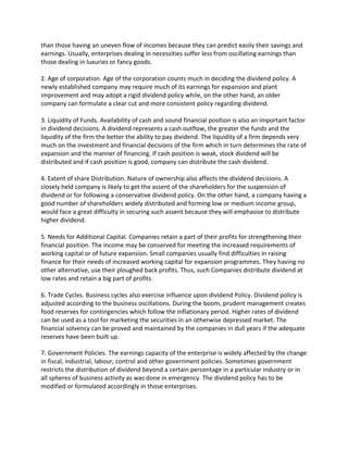 than those having an uneven flow of incomes because they can predict easily their savings and
earnings. Usually, enterprises dealing in necessities suffer less from oscillating earnings than
those dealing in luxuries or fancy goods.

2. Age of corporation. Age of the corporation counts much in deciding the dividend policy. A
newly established company may require much of its earnings for expansion and plant
improvement and may adopt a rigid dividend policy while, on the other hand, an older
company can formulate a clear cut and more consistent policy regarding dividend.

3. Liquidity of Funds. Availability of cash and sound financial position is also an important factor
in dividend decisions. A dividend represents a cash outflow, the greater the funds and the
liquidity of the firm the better the ability to pay dividend. The liquidity of a firm depends very
much on the investment and financial decisions of the firm which in turn determines the rate of
expansion and the manner of financing. If cash position is weak, stock dividend will be
distributed and if cash position is good, company can distribute the cash dividend.

4. Extent of share Distribution. Nature of ownership also affects the dividend decisions. A
closely held company is likely to get the assent of the shareholders for the suspension of
dividend or for following a conservative dividend policy. On the other hand, a company having a
good number of shareholders widely distributed and forming low or medium income group,
would face a great difficulty in securing such assent because they will emphasise to distribute
higher dividend.

5. Needs for Additional Capital. Companies retain a part of their profits for strengthening their
financial position. The income may be conserved for meeting the increased requirements of
working capital or of future expansion. Small companies usually find difficulties in raising
finance for their needs of increased working capital for expansion programmes. They having no
other alternative, use their ploughed back profits. Thus, such Companies distribute dividend at
low rates and retain a big part of profits.

6. Trade Cycles. Business cycles also exercise influence upon dividend Policy. Dividend policy is
adjusted according to the business oscillations. During the boom, prudent management creates
food reserves for contingencies which follow the inflationary period. Higher rates of dividend
can be used as a tool for marketing the securities in an otherwise depressed market. The
financial solvency can be proved and maintained by the companies in dull years if the adequate
reserves have been built up.

7. Government Policies. The earnings capacity of the enterprise is widely affected by the change
in fiscal, industrial, labour, control and other government policies. Sometimes government
restricts the distribution of dividend beyond a certain percentage in a particular industry or in
all spheres of business activity as was done in emergency. The dividend policy has to be
modified or formulated accordingly in those enterprises.
 