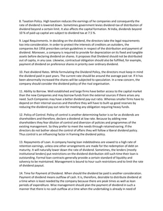8. Taxation Policy. High taxation reduces the earnings of he companies and consequently the
rate of dividend is lowered down. Sometimes government levies dividend-tax of distribution of
dividend beyond a certain limit. It also affects the capital formation. N India, dividends beyond
10 % of paid-up capital are subject to dividend tax at 7.5 %.

9. Legal Requirements. In deciding on the dividend, the directors take the legal requirements
too into consideration. In order to protect the interests of creditors an outsiders, the
companies Act 1956 prescribes certain guidelines in respect of the distribution and payment of
dividend. Moreover, a company is required to provide for depreciation on its fixed and tangible
assets before declaring dividend on shares. It proposes that Dividend should not be distributed
out of capita, in any case. Likewise, contractual obligation should also be fulfilled, for example,
payment of dividend on preference shares in priority over ordinary dividend.

10. Past dividend Rates. While formulating the Dividend Policy, the directors must keep in mind
the dividend paid in past years. The current rate should be around the average past rat. If it has
been abnormally increased the shares will be subjected to speculation. In a new concern, the
company should consider the dividend policy of the rival organisation.

11. Ability to Borrow. Well established and large firms have better access to the capital market
than the new Companies and may borrow funds from the external sources if there arises any
need. Such Companies may have a better dividend pay-out ratio. Whereas smaller firms have to
depend on their internal sources and therefore they will have to built up good reserves by
reducing the dividend pay out ratio for meeting any obligation requiring heavy funds.

12. Policy of Control. Policy of control is another determining factor is so far as dividends are
shareholders and therefore, declare a dividend at low rate. Because by adding new
shareholders they fear dilution of control and diversion of policies and programmes of the
existing management. So they prefer to meet the needs through retained earing. If the
directors do not bother about the control of affairs they will follow a liberal dividend policy.
Thus control is an influencing factor in framing the dividend policy.

13. Repayments of Loan. A company having loan indebtedness are vowed to a high rate of
retention earnings, unless one other arrangements are made for the redemption of debt on
maturity. It will naturally lower down the rate of dividend. Sometimes, the lenders (mostly
institutional lenders) put restrictions on the dividend distribution still such time their loan is
outstanding. Formal loan contracts generally provide a certain standard of liquidity and
solvency to be maintained. Management is bound to hour such restrictions and to limit the rate
of dividend payout.

14. Time for Payment of Dividend. When should the dividend be paid is another consideration.
Payment of dividend means outflow of cash. It is, therefore, desirable to distribute dividend at
a time when is least needed by the company because there are peak times as well as lean
periods of expenditure. Wise management should plan the payment of dividend in such a
manner that there is no cash outflow at a time when the undertaking is already in need of
 