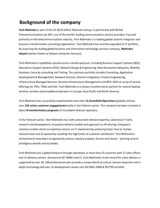 Background of the company:
Tech Mahindra is part of the US $8.25 billion Mahindra Group, in partnership with British
Telecommunications plc (BT), one of the world’s leading communications service providers. Focused
primarily on the telecommunications industry, Tech Mahindra is a leading global systems integrator and
business transformation consulting organization. Tech Mahindra has recently expanded its IT portfolio
by acquiring the leading global business and information technology services company, Mahindra
Satyam (earlier known as Satyam Computer Services).


Tech Mahindra’s capabilities spread across a broad spectrum, including Business Support Systems (BSS),
Operations Support Systems (OSS), Network Design & Engineering, Next Generation Networks, Mobility
Solutions, Security consulting and Testing. The solutions portfolio includes Consulting, Application
Development & Management, Network Services, Solution Integration, Product Engineering,
Infrastructure Managed Services, Remote Infrastructure Management and BPO. With an array of service
offerings for TSPs, TEMs and ISVs, Tech Mahindra is a chosen transformation partner for several leading
wireline, wireless and broadband operators in Europe, Asia-Pacific and North America.


Tech Mahindra has successfully implemented more than 15 Greenfield Operations globally and has
over 126 active customer engagementsmostly in the Telecom sector. The company has been involved in
about 8 transformation programs of incumbent telecom operators.


In the Telecom sector, Tech Mahindra has niche and proven domain expertise, distinctive IT skills,
research and development, innovative delivery models and approach to off-shoring. Company’s
solutions enable clients to maximize returns on IT investment by achieving faster time to market,
reduced total cost of ownership resulting into high levels of customer satisfaction. Tech Mahindra’s
achievements have been recognized by various industry analysts, forums and clients – winning several
prestigious awards and accolades.


Tech Mahindra has a global footprint through operations in more than 25 countries with 17 sales offices
and 13 delivery centers. Assessed at SEI CMMi Level 5, Tech Mahindra's track record for value delivery is
supported by over 34, 200 professionals who provide a unique blend of culture, domain expertise and in
depth technology skill sets. Its development centers are ISO 9001:2008 & BS7799 certified.
 