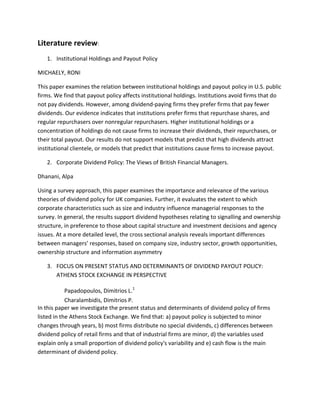 Literature review:
   1. Institutional Holdings and Payout Policy

MICHAELY, RONI

This paper examines the relation between institutional holdings and payout policy in U.S. public
firms. We find that payout policy affects institutional holdings. Institutions avoid firms that do
not pay dividends. However, among dividend-paying firms they prefer firms that pay fewer
dividends. Our evidence indicates that institutions prefer firms that repurchase shares, and
regular repurchasers over nonregular repurchasers. Higher institutional holdings or a
concentration of holdings do not cause firms to increase their dividends, their repurchases, or
their total payout. Our results do not support models that predict that high dividends attract
institutional clientele, or models that predict that institutions cause firms to increase payout.

   2. Corporate Dividend Policy: The Views of British Financial Managers.

Dhanani, Alpa

Using a survey approach, this paper examines the importance and relevance of the various
theories of dividend policy for UK companies. Further, it evaluates the extent to which
corporate characteristics such as size and industry influence managerial responses to the
survey. In general, the results support dividend hypotheses relating to signalling and ownership
structure, in preference to those about capital structure and investment decisions and agency
issues. At a more detailed level, the cross sectional analysis reveals important differences
between managers’ responses, based on company size, industry sector, growth opportunities,
ownership structure and information asymmetry

   3. FOCUS ON PRESENT STATUS AND DETERMINANTS OF DIVIDEND PAYOUT POLICY:
      ATHENS STOCK EXCHANGE IN PERSPECTIVE

            Papadopoulos, Dimitrios L.1
            Charalambidis, Dimitrios P.
In this paper we investigate the present status and determinants of dividend policy of firms
listed in the Athens Stock Exchange. We find that: a) payout policy is subjected to minor
changes through years, b) most firms distribute no special dividends, c) differences between
dividend policy of retail firms and that of industrial firms are minor, d) the variables used
explain only a small proportion of dividend policy's variability and e) cash flow is the main
determinant of dividend policy.
 