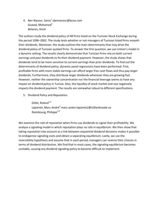 4. Ben Naceur, Samy1 sbennaceur@lycos.com
      Goaied, Mohamed1
      Belanes, Amel

The authors study the dividend policy of 48 firms listed on the Tunisian Stock Exchange during
the period 1996–2002. The study tests whether or not managers of Tunisian listed firms smooth
their dividends. Moreover, the study outlines the main determinants that may drive the
dividend policy of Tunisian quoted firms. To answer the first question, we use Lintner's model in
a dynamic setting. The results clearly demonstrate that Tunisian firms rely on both current
earnings and past dividends to fix their dividend payment. However, the study shows that
dividends tend to be more sensitive to current earnings than prior dividends. To find out the
determinants of dividend policy, dynamic panel regressions have been performed. First,
profitable firms with more stable earnings can afford larger free cash flows and thus pay larger
dividends. Furthermore, they distribute larger dividends whenever they are growing fast.
However, neither the ownership concentration nor the financial leverage seems to have any
impact on dividend policy in Tunisia. Also, the liquidity of stock market and size negatively
impacts the dividend payment. The results are somewhat robust to different specifications

   5. Dividend Policy and Reputation.

          Gillet, Roland1,2
          Lapointe, Marc-André3 marc-andre.lapointe2@USherbrooke.ca
          Raimbourg, Philippe1,4


We examine the role of reputation when firms use dividends to signal their profitability. We
analyze a signaling model in which reputation plays no role in equilibrium. We then show that
taking reputation into account as a link between sequential dividend decisions makes it possible
to endogenize signaling costs and obtain a separating equilibrium. Lastly, we use the
reversibility hypothesis and assume that in each period, managers can reverse their choices in
terms of dividend distribution. We find that in most cases, the signaling equilibrium becomes
unstable, causing any dividend signaling policy to become difficult to implement.
 