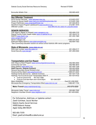Dakota County Social Services Resource Directory                                               Revised 07/2009


Burnsville Athletic Club ..............................................................................................952-895-4425


Sex Offender Treatment
ALFA Human Services…www.alphaservcies.org.......................................................612-823-3707
Center for Sexual Health www.med.umn.edu/fp/phs/phsindex.htm ...........................612-625-1500
Project Pathfinders www.projectpathfinder.org….......................................................651-644-8515
Storefront Impact Program (adolescent) www.storefront.org .....................................612-861-1675
Offender Locater....................................................... www.MN.Info.doc.state.mn.us/publicviewer

SENIOR SERVICES
CAP Agency (Meals on Wheels) www.capagency.org...............................................952-496-2125
Dakota County Public Health Intake www.co.dakota.mn.us .......................................651.554.6115
DARTS www.darts1.org .............................................................................................651-455-1560
www.caregivrmn.org *
Senior Linkage Line.................................................................................................1-800-333-2433
Eldercare Rights Alliance www.eldercarerights.org ...................................................952-854-7303
*See Community Education section as various school districts offer senior programs.

State of Minnesota (www.state.mn.us)
DHS main number www.dhs.state.mn........................................................................651-296-6117
Social Security www.ssa.gov ...................................................................................651-290-0304




Transportation and Car Repair
CAC Ways to Work Program www.communityactioncouncil.org ...............................952-985-4050
Community Car Care .................................................................................................952-985-3870
Darts (elderly) www.darts1.org...................................................................................651-455-1339
GAPP Service (Dakota Contract)........................................................................... 952-953-9299
General Securities (Social Workers only)...................................................................952-858-5000
Greyhound Bus Depot www.greyhound.com...........................................................1-800-231-2222
Hastings Family Service Inc, (Dakota Contract)........................................................651-437-7134
Hastings Trac & Curb-to-Curb Transportation Main #.................................................651-437-8722
    • Curb to Curb 8-4:30                 651-437-7082
    • Curb-to-Curb 6am-8am and 4:30-6:00pm                                       651-248-3207
Metro Disabilities .............................................................................................East 651-636-5000
Minnesota Non Emergency Transportation Mnet www.mtm-inc.net …...................1-866-467-1724

  Metro Transit www.metrotransit.org.......................................................612-373-3333

Minnesota Valley Transit www.mvta.com .................................................................952-882-7500
Neighbors Volunteer Drivers www.neighbors.com ....................................................651-455-5000


  For Information, Additions, or Updates contact:
  Janell Schilman, Social Worker
  Dakota County Social Services
  14955 Galaxie Avenue
  Apple Valley MN 55124

  952-891-7379
  Email: janell.schilman@co.dakota.mn.us
                                                                                                                                      18
 
