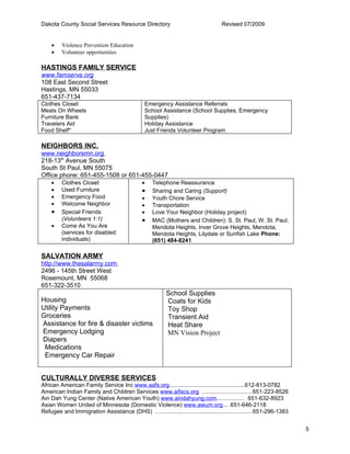 Dakota County Social Services Resource Directory                                 Revised 07/2009


    •    Violence Prevention Education
    •    Volunteer opportunities

HASTINGS FAMILY SERVICE
www.famserve.org
108 East Second Street
Hastings, MN 55033
651-437-7134
Clothes Closet                                Emergency Assistance Referrals
Meals On Wheels                               School Assistance (School Supplies, Emergency
Furniture Bank                                Supplies)
Travelers Aid                                 Holiday Assistance
Food Shelf*                                   Just Friends Volunteer Program

NEIGHBORS INC.
www.neighborsmn.org
218-13th Avenue South
South St Paul, MN 55075
Office phone: 651-455-1508 or 651-455-0447
    •    Clothes Closet                      •    Telephone Reassurance
    •    Used Furniture                      •    Sharing and Caring (Support)
    •    Emergency Food                      •    Youth Chore Service
    •    Welcome Neighbor                    •    Transportation
    •    Special Friends                     •    Love Your Neighbor (Holiday project)
         (Volunteers 1:1)                    •    MAC (Mothers and Children): S. St. Paul, W. St. Paul,
    •    Come As You Are                          Mendota Heights, Inver Grove Heights, Mendota,
         (services for disabled                   Mendota Heights, Lilydale or Sunfish Lake Phone:
         individuals)                             (651) 484-8241

SALVATION ARMY
http://www.thesalarmy.com
2496 - 145th Street West
Rosemount, MN 55068
651-322-3510
                                                        School Supplies
Housing                                                 Coats for Kids
Utility Payments                                        Toy Shop
Groceries                                               Transient Aid
Assistance for fire & disaster victims                  Heat Share
Emergency Lodging                                       MN Vision Project
Diapers
 Medications
 Emergency Car Repair


CULTURALLY DIVERSE SERVICES
African American Family Service Inc www.aafs.org...............................................612-813-0782
American Indian Family and Children Services www.aifacs.org ...............................651-223-8526
Ain Dah Yung Center (Native American Youth) www.aindahyung.com................. 651-632-8923
Asian Women United of Minnesota (Domestic Violence) www.awum.org... .651-646-2118
Refugee and Immigration Assistance (DHS) ...........................................................651-296-1383


                                                                                                                   5
 