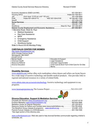 Dakota County Social Services Resource Directory                                                    Revised 07/2009


Economic Assistance (E&EA and MA)……………………………………………………651-554-5611
Housing (SHU) .............................................................................................Intake 651-554-5611
Jail....................(lock down 10:30 am until 1:00 pm)..................................................651-438-4800
PHN..................Intake 651-554-6115..................NSC 651-554-6100................ AV 952-891-7500
Sheriff.......................................................................................................................651-438-4700
Social Services……………………………………………………………………………..952-891-7400
WIC..........................................................................................................................952-891-7525
Workforce........................................................................................West St. Paul 651-554-5611
Dakota County Employment and Economic Assistance…………………………...651-554-5611
1 Mendota Road, West St. Paul
   • Medical Assistance
   • Day Care Assistance
   • MFIP
   • Emergency Assistance
   • Child Support
   • Workforce Center
Walk In Hours 8-9:45 Monday-Friday

CHRYSALIS CENTER FOR WOMEN
http://www.chrysaliswomen.org
4432 Chicago Avenue South
Minneapolis, MN 55407
612-871-0118
Mental Health                                                              Education & Support
Chemical Health                                                            Legal Assistance
Resource Referral                                                          Volunteer Opportunities
Divorce Education                                                          Child Care & Short-Term Child Care for On-Site
                                                                           Moms

Disability Services
www.atmatch.com (online eBay-style marketplace where donors and sellers can locate buyers
for a wide range of assistive technology and durable medical products. Also provides links to
regional and national resources in a variety of related fields.

www.admin.state.mn.us/assistivetechnology Assistive technology and equipment re-use
programs.

www.lazarusprojectmn.org The Lazarus Project …………………………...763-519-1197



Divorce Education, Support & Mediation Services
Chrysalis (for Woman) www.chrysaliswomen.org......................................................612-871-0118
Erickson Mediation www.ericksonmediation.org… …………………………………… 952-835-3688
Mediation Center for Dispute Resolution …………………………………………..........651-523-2610
Resource Center for Fathers and Families www.resourcesforfathers.org……………763-783-4938
The Storefront Group (classes & programs)… www.storefront.org ………………… 612-861-1675
Parents Forever Classes (U of M Extension)…………………………………………… 651-748-7295
*See legal section of this directory also.

www.ourfamilywizard.com -Web site used to help divorced families communicate regarding children’s
schedules, etc.


                                                                                                                                             7
 