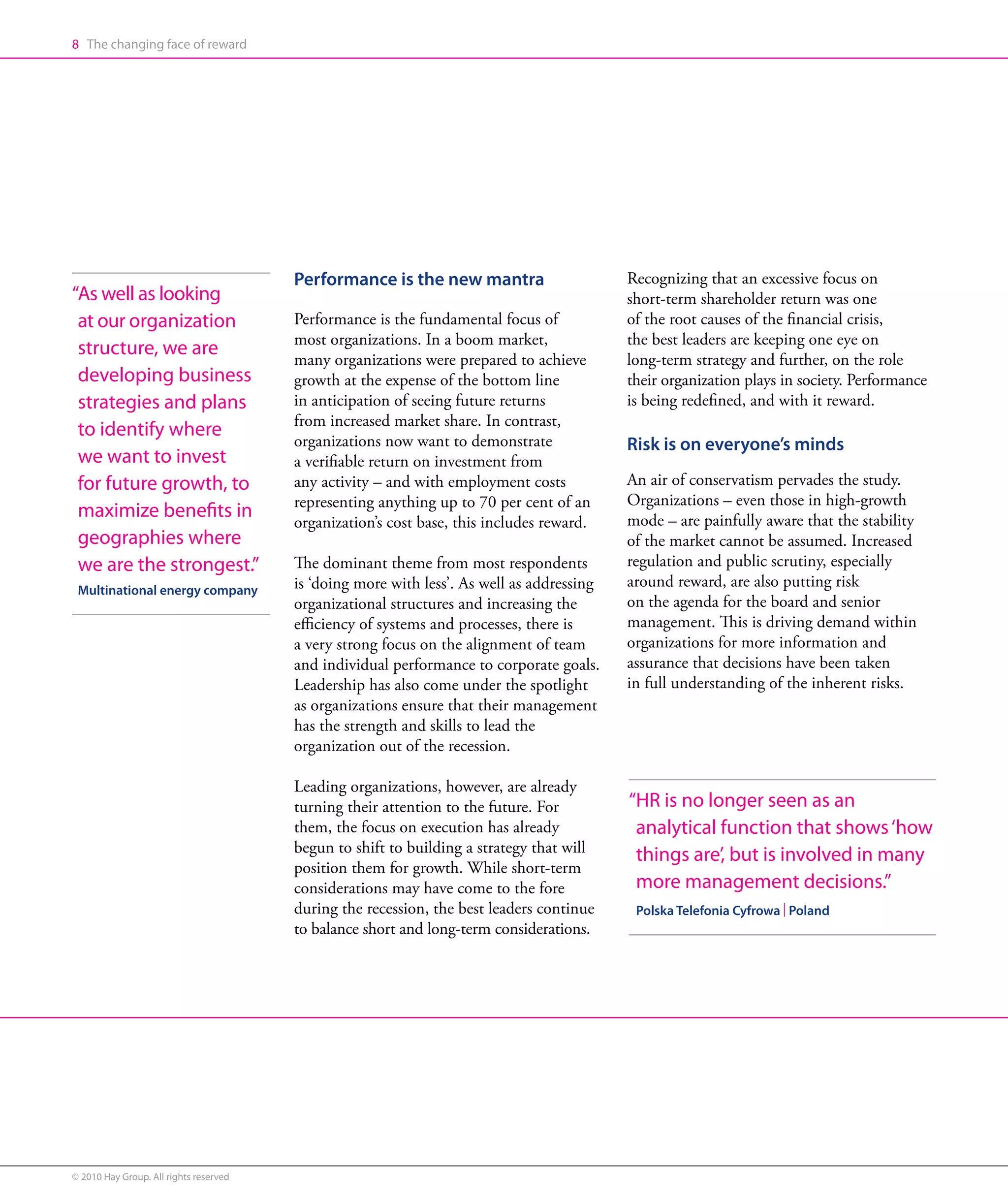 8 The changing face of reward




                                        Performance is the new mantra                      Recognizing that an excessive focus on
“ s well as looking
 A                                                                                         short-term shareholder return was one
 at our organization                    Performance is the fundamental focus of            of the root causes of the financial crisis,
                                        most organizations. In a boom market,              the best leaders are keeping one eye on
 structure, we are
                                        many organizations were prepared to achieve        long-term strategy and further, on the role
 developing business                    growth at the expense of the bottom line           their organization plays in society. Performance
 strategies and plans                   in anticipation of seeing future returns           is being redefined, and with it reward.
                                        from increased market share. In contrast,
 to identify where
                                        organizations now want to demonstrate              Risk is on everyone’s minds
 we want to invest                      a verifiable return on investment from
 for future growth, to                  any activity – and with employment costs           An air of conservatism pervades the study.
                                        representing anything up to 70 per cent of an      Organizations – even those in high-growth
 maximize benefits in                                                                      mode – are painfully aware that the stability
                                        organization’s cost base, this includes reward.
 geographies where                                                                         of the market cannot be assumed. Increased
 we are the strongest.”                 The dominant theme from most respondents           regulation and public scrutiny, especially
 Multinational energy company           is ‘doing more with less’. As well as addressing   around reward, are also putting risk
                                        organizational structures and increasing the       on the agenda for the board and senior
                                        efficiency of systems and processes, there is      management. This is driving demand within
                                        a very strong focus on the alignment of team       organizations for more information and
                                        and individual performance to corporate goals.     assurance that decisions have been taken
                                        Leadership has also come under the spotlight       in full understanding of the inherent risks.
                                        as organizations ensure that their management
                                        has the strength and skills to lead the
                                        organization out of the recession.

                                        Leading organizations, however, are already
                                        turning their attention to the future. For         “ R is no longer seen as an
                                                                                            H
                                        them, the focus on execution has already            analytical function that shows ‘how
                                        begun to shift to building a strategy that will     things are’, but is involved in many
                                        position them for growth. While short-term
                                        considerations may have come to the fore            more management decisions.”
                                        during the recession, the best leaders continue     Polska Telefonia Cyfrowa | Poland
                                        to balance short and long-term considerations.




© 2010 Hay Group. All rights reserved
 