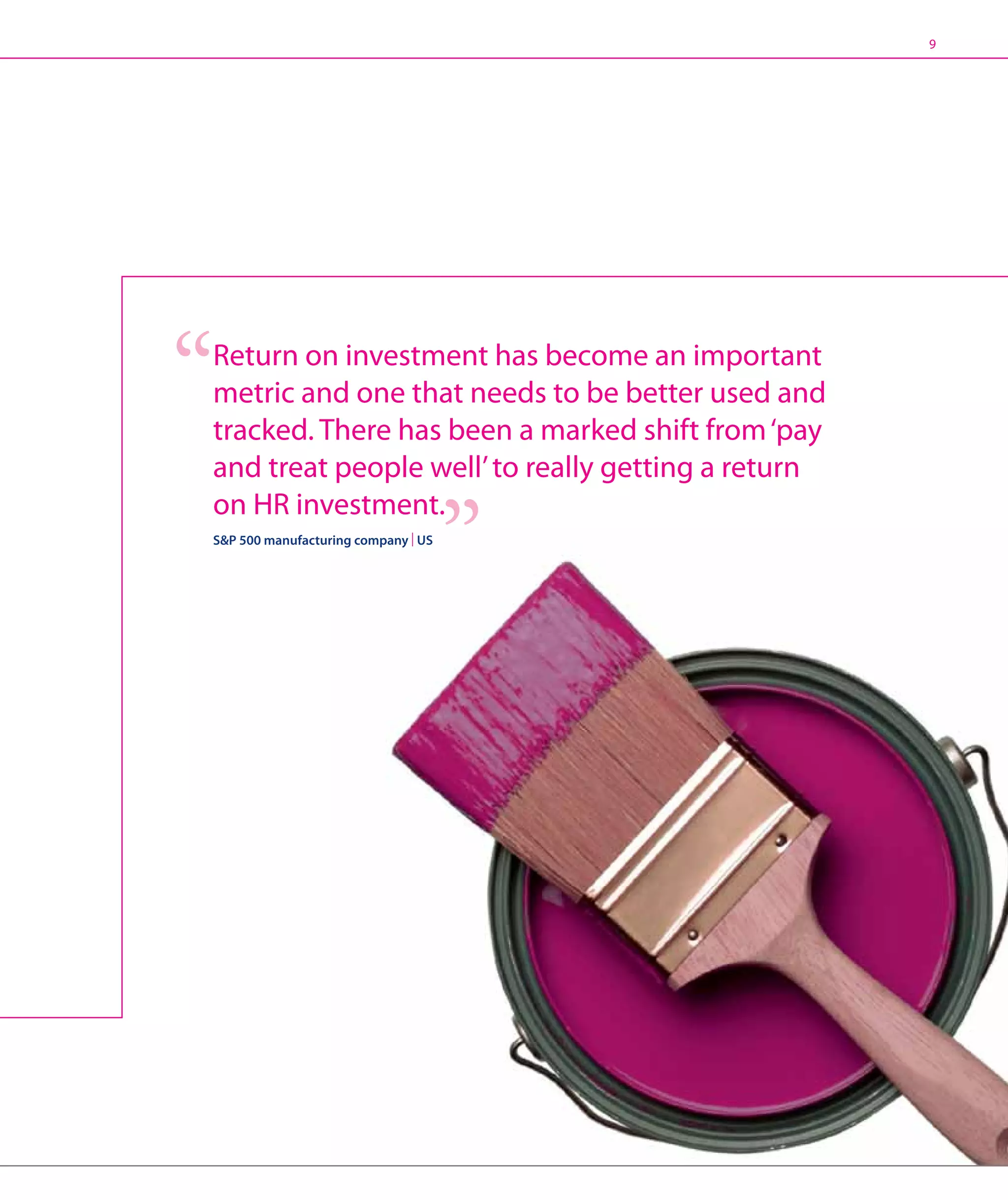 9




Return on investment has become an important
metric and one that needs to be better used and
tracked. There has been a marked shift from ‘pay
and treat people well’ to really getting a return
on HR investment.
SP 500 manufacturing company | US
 