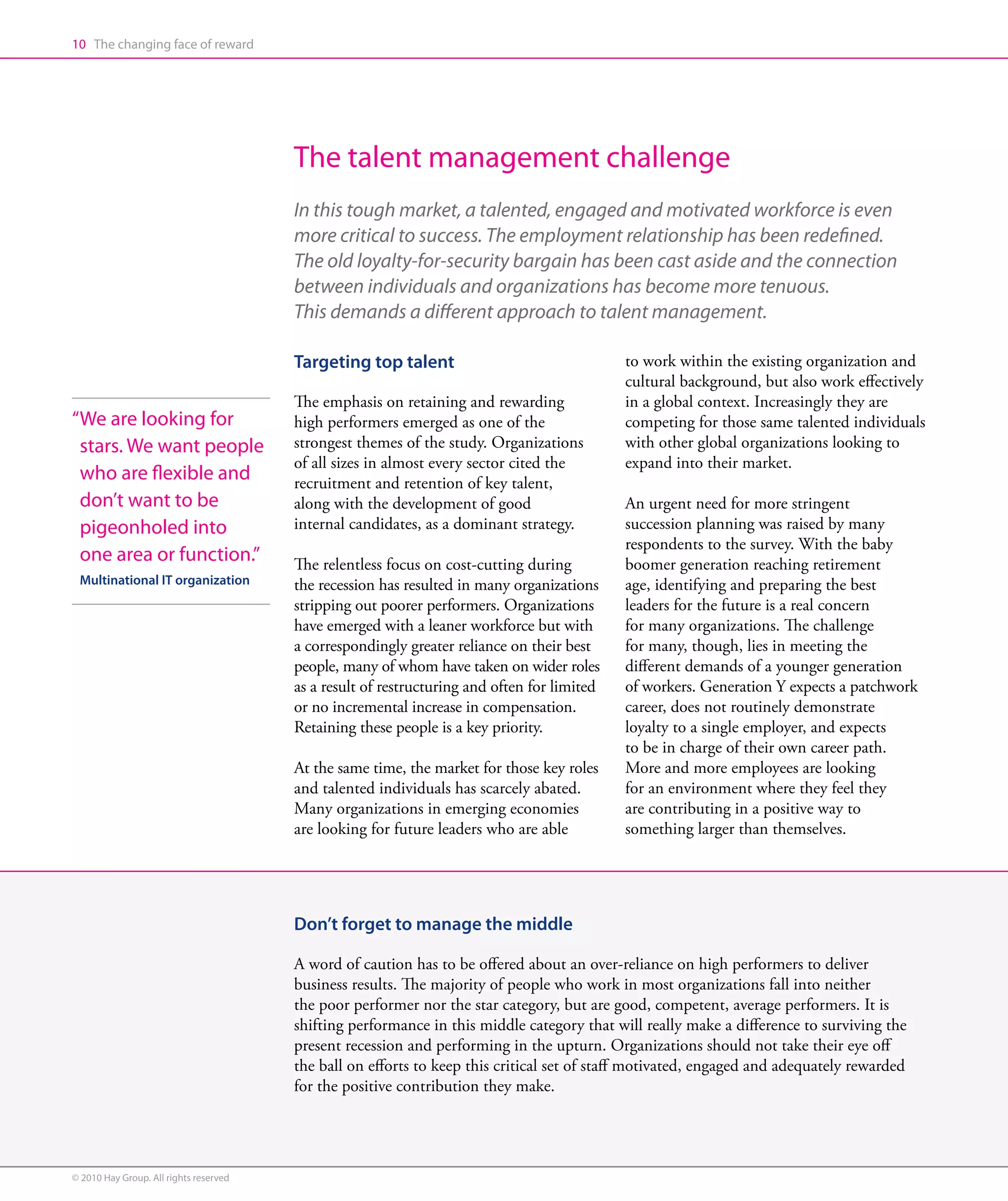 10 The changing face of reward




                                        The talent management challenge
                                        In this tough market, a talented, engaged and motivated workforce is even
                                        more critical to success. The employment relationship has been redefined.
                                        The old loyalty-for-security bargain has been cast aside and the connection
                                        between individuals and organizations has become more tenuous.
                                        This demands a different approach to talent management.

                                        Targeting top talent                                 to work within the existing organization and
                                                                                             cultural background, but also work effectively
                                        The emphasis on retaining and rewarding              in a global context. Increasingly they are
“ e are looking for
 W                                      high performers emerged as one of the                competing for those same talented individuals
 stars. We want people                  strongest themes of the study. Organizations         with other global organizations looking to
                                        of all sizes in almost every sector cited the        expand into their market.
 who are flexible and                   recruitment and retention of key talent,
 don’t want to be                       along with the development of good                   An urgent need for more stringent
 pigeonholed into                       internal candidates, as a dominant strategy.         succession planning was raised by many
                                                                                             respondents to the survey. With the baby
 one area or function.”                 The relentless focus on cost-cutting during          boomer generation reaching retirement
 Multinational IT organization          the recession has resulted in many organizations     age, identifying and preparing the best
                                        stripping out poorer performers. Organizations       leaders for the future is a real concern
                                        have emerged with a leaner workforce but with        for many organizations. The challenge
                                        a correspondingly greater reliance on their best     for many, though, lies in meeting the
                                        people, many of whom have taken on wider roles       different demands of a younger generation
                                        as a result of restructuring and often for limited   of workers. Generation Y expects a patchwork
                                        or no incremental increase in compensation.          career, does not routinely demonstrate
                                        Retaining these people is a key priority.            loyalty to a single employer, and expects
                                                                                             to be in charge of their own career path.
                                        At the same time, the market for those key roles     More and more employees are looking
                                        and talented individuals has scarcely abated.        for an environment where they feel they
                                        Many organizations in emerging economies             are contributing in a positive way to
                                        are looking for future leaders who are able          something larger than themselves.




                                        Don’t forget to manage the middle

                                        A word of caution has to be offered about an over-reliance on high performers to deliver
                                        business results. The majority of people who work in most organizations fall into neither
                                        the poor performer nor the star category, but are good, competent, average performers. It is
                                        shifting performance in this middle category that will really make a difference to surviving the
                                        present recession and performing in the upturn. Organizations should not take their eye off
                                        the ball on efforts to keep this critical set of staff motivated, engaged and adequately rewarded
                                        for the positive contribution they make.




© 2010 Hay Group. All rights reserved
 