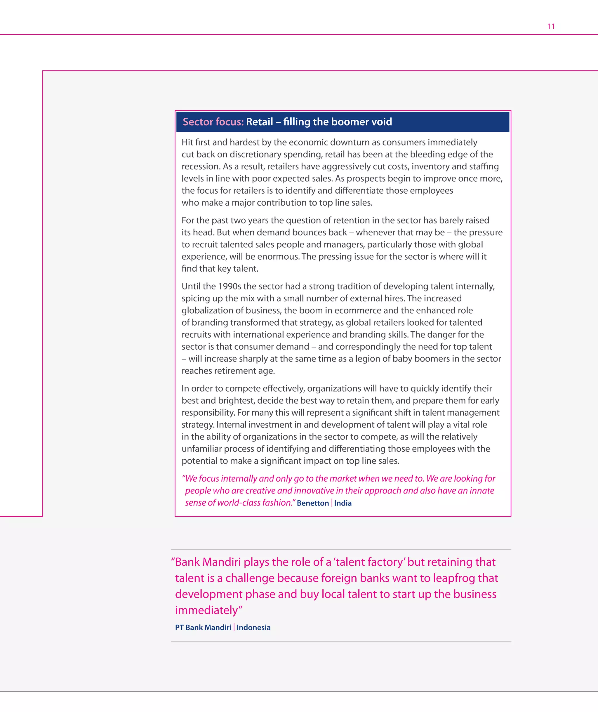 11




  Sector focus: Retail – filling the boomer void
  Hit first and hardest by the economic downturn as consumers immediately
  cut back on discretionary spending, retail has been at the bleeding edge of the
  recession. As a result, retailers have aggressively cut costs, inventory and staffing
  levels in line with poor expected sales. As prospects begin to improve once more,
  the focus for retailers is to identify and differentiate those employees
  who make a major contribution to top line sales.
  For the past two years the question of retention in the sector has barely raised
  its head. But when demand bounces back – whenever that may be – the pressure
  to recruit talented sales people and managers, particularly those with global
  experience, will be enormous. The pressing issue for the sector is where will it
  find that key talent.
  Until the 1990s the sector had a strong tradition of developing talent internally,
  spicing up the mix with a small number of external hires. The increased
  globalization of business, the boom in ecommerce and the enhanced role
  of branding transformed that strategy, as global retailers looked for talented
  recruits with international experience and branding skills. The danger for the
  sector is that consumer demand – and correspondingly the need for top talent
  – will increase sharply at the same time as a legion of baby boomers in the sector
  reaches retirement age.
  In order to compete effectively, organizations will have to quickly identify their
  best and brightest, decide the best way to retain them, and prepare them for early
  responsibility. For many this will represent a significant shift in talent management
  strategy. Internal investment in and development of talent will play a vital role
  in the ability of organizations in the sector to compete, as will the relatively
  unfamiliar process of identifying and differentiating those employees with the
  potential to make a significant impact on top line sales.
  “We focus internally and only go to the market when we need to. We are looking for
    people who are creative and innovative in their approach and also have an innate
    sense of world-class fashion.” Benetton | India




“ ank Mandiri plays the role of a ‘talent factory’ but retaining that
 B
 talent is a challenge because foreign banks want to leapfrog that
 development phase and buy local talent to start up the business
 immediately”
PT Bank Mandiri | Indonesia
 