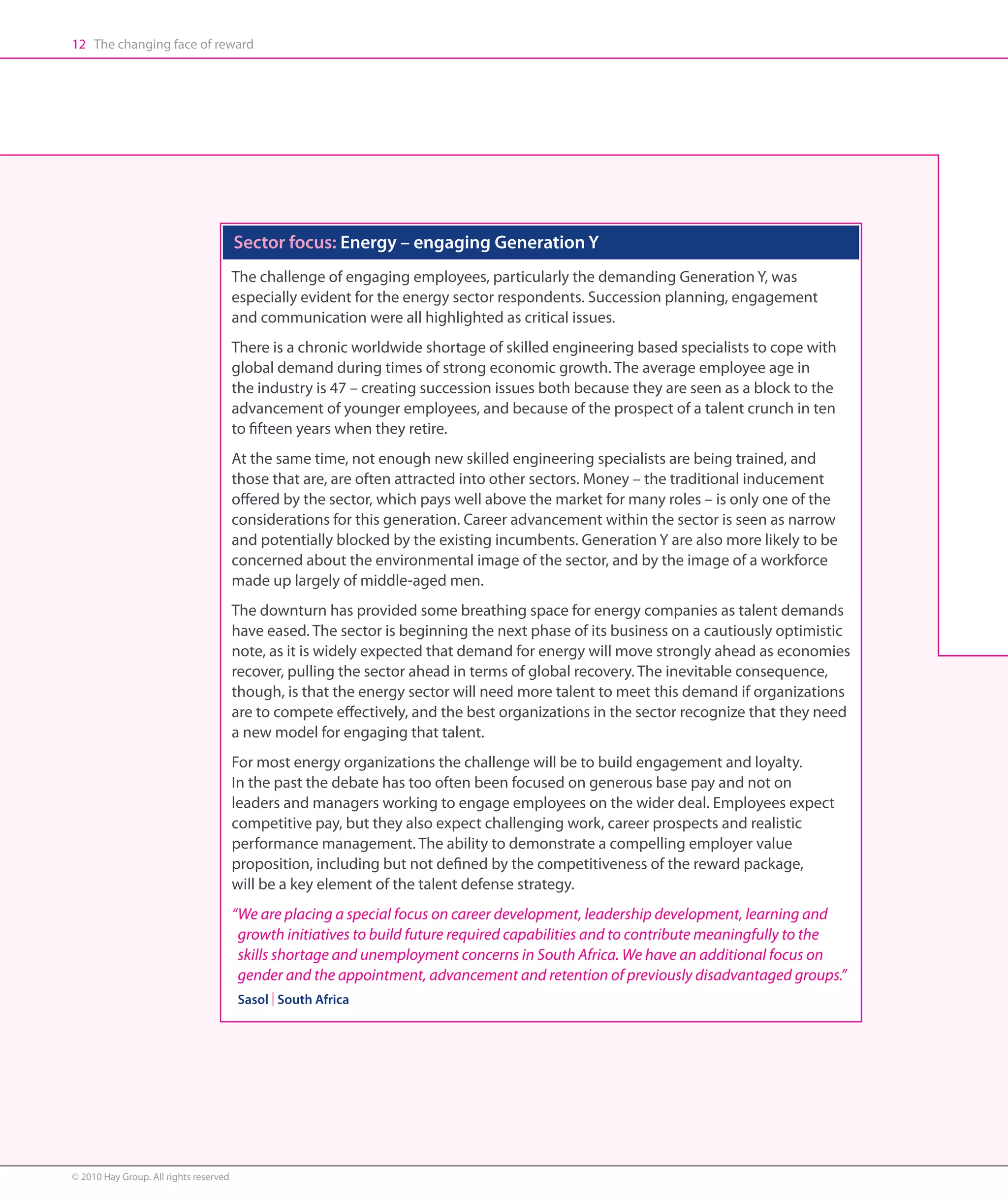 12 The changing face of reward




                                        Sector focus: Energy – engaging Generation Y
                                        The challenge of engaging employees, particularly the demanding Generation Y, was
                                        especially evident for the energy sector respondents. Succession planning, engagement
                                        and communication were all highlighted as critical issues.
                                        There is a chronic worldwide shortage of skilled engineering based specialists to cope with
                                        global demand during times of strong economic growth. The average employee age in
                                        the industry is 47 – creating succession issues both because they are seen as a block to the
                                        advancement of younger employees, and because of the prospect of a talent crunch in ten
                                        to fifteen years when they retire.
                                        At the same time, not enough new skilled engineering specialists are being trained, and
                                        those that are, are often attracted into other sectors. Money – the traditional inducement
                                        offered by the sector, which pays well above the market for many roles – is only one of the
                                        considerations for this generation. Career advancement within the sector is seen as narrow
                                        and potentially blocked by the existing incumbents. Generation Y are also more likely to be
                                        concerned about the environmental image of the sector, and by the image of a workforce
                                        made up largely of middle-aged men.
                                        The downturn has provided some breathing space for energy companies as talent demands
                                        have eased. The sector is beginning the next phase of its business on a cautiously optimistic
                                        note, as it is widely expected that demand for energy will move strongly ahead as economies
                                        recover, pulling the sector ahead in terms of global recovery. The inevitable consequence,
                                        though, is that the energy sector will need more talent to meet this demand if organizations
                                        are to compete effectively, and the best organizations in the sector recognize that they need
                                        a new model for engaging that talent.
                                        For most energy organizations the challenge will be to build engagement and loyalty.
                                        In the past the debate has too often been focused on generous base pay and not on
                                        leaders and managers working to engage employees on the wider deal. Employees expect
                                        competitive pay, but they also expect challenging work, career prospects and realistic
                                        performance management. The ability to demonstrate a compelling employer value
                                        proposition, including but not defined by the competitiveness of the reward package,
                                        will be a key element of the talent defense strategy.
                                        “We are placing a special focus on career development, leadership development, learning and
                                          growth initiatives to build future required capabilities and to contribute meaningfully to the
                                          skills shortage and unemployment concerns in South Africa. We have an additional focus on
                                          gender and the appointment, advancement and retention of previously disadvantaged groups.”
                                        Sasol | South Africa




© 2010 Hay Group. All rights reserved
 