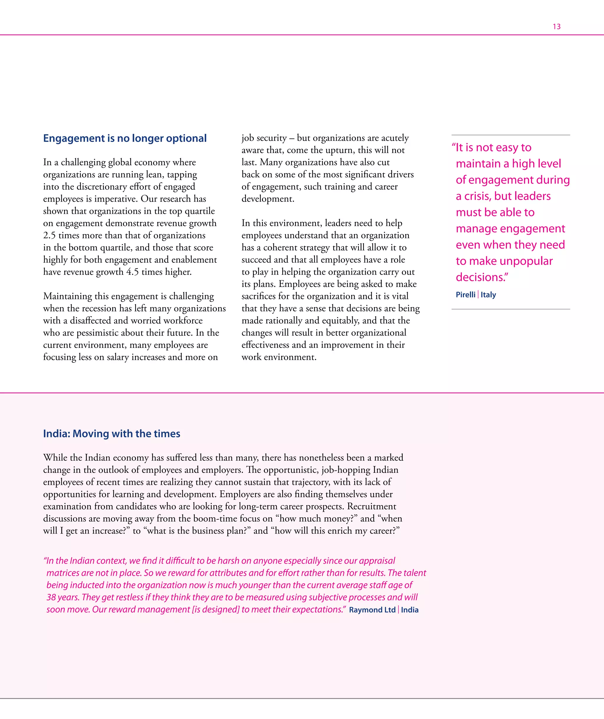 13




Engagement is no longer optional                       job security – but organizations are acutely
                                                       aware that, come the upturn, this will not             “ t is not easy to
                                                                                                               I
In a challenging global economy where                  last. Many organizations have also cut                  maintain a high level
organizations are running lean, tapping                back on some of the most significant drivers
into the discretionary effort of engaged               of engagement, such training and career
                                                                                                               of engagement during
employees is imperative. Our research has              development.                                            a crisis, but leaders
shown that organizations in the top quartile                                                                   must be able to
on engagement demonstrate revenue growth               In this environment, leaders need to help
2.5 times more than that of organizations              employees understand that an organization
                                                                                                               manage engagement
in the bottom quartile, and those that score           has a coherent strategy that will allow it to           even when they need
highly for both engagement and enablement              succeed and that all employees have a role              to make unpopular
have revenue growth 4.5 times higher.                  to play in helping the organization carry out
                                                       its plans. Employees are being asked to make
                                                                                                               decisions.”
Maintaining this engagement is challenging             sacrifices for the organization and it is vital        Pirelli | Italy
when the recession has left many organizations         that they have a sense that decisions are being
with a disaffected and worried workforce               made rationally and equitably, and that the
who are pessimistic about their future. In the         changes will result in better organizational
current environment, many employees are                effectiveness and an improvement in their
focusing less on salary increases and more on          work environment.




India: Moving with the times

While the Indian economy has suffered less than many, there has nonetheless been a marked
change in the outlook of employees and employers. The opportunistic, job-hopping Indian
employees of recent times are realizing they cannot sustain that trajectory, with its lack of
opportunities for learning and development. Employers are also finding themselves under
examination from candidates who are looking for long-term career prospects. Recruitment
discussions are moving away from the boom-time focus on “how much money?” and “when
will I get an increase?” to “what is the business plan?” and “how will this enrich my career?”

“In the Indian context, we find it difficult to be harsh on anyone especially since our appraisal
  matrices are not in place. So we reward for attributes and for effort rather than for results. The talent
  being inducted into the organization now is much younger than the current average staff age of
  38 years. They get restless if they think they are to be measured using subjective processes and will
  soon move. Our reward management [is designed] to meet their expectations.” Raymond Ltd | India
 