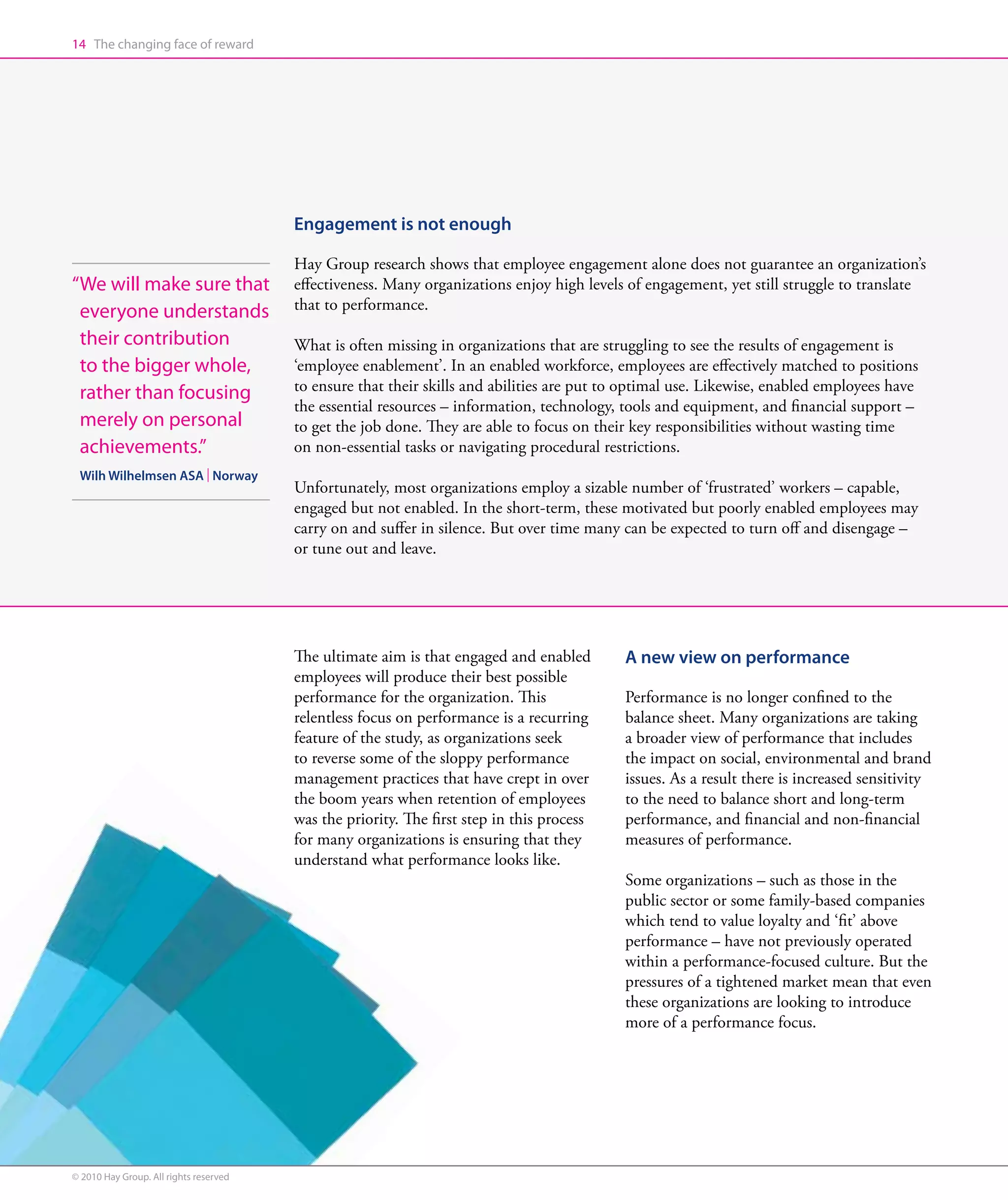 14 The changing face of reward




                                        Engagement is not enough

                                        Hay Group research shows that employee engagement alone does not guarantee an organization’s
“ e will make sure that
 W                                      effectiveness. Many organizations enjoy high levels of engagement, yet still struggle to translate
 everyone understands                   that to performance.

 their contribution                     What is often missing in organizations that are struggling to see the results of engagement is
 to the bigger whole,                   ‘employee enablement’. In an enabled workforce, employees are effectively matched to positions
 rather than focusing                   to ensure that their skills and abilities are put to optimal use. Likewise, enabled employees have
                                        the essential resources – information, technology, tools and equipment, and financial support –
 merely on personal                     to get the job done. They are able to focus on their key responsibilities without wasting time
 achievements.”                         on non-essential tasks or navigating procedural restrictions.
 Wilh Wilhelmsen ASA | Norway
                                        Unfortunately, most organizations employ a sizable number of ‘frustrated’ workers – capable,
                                        engaged but not enabled. In the short-term, these motivated but poorly enabled employees may
                                        carry on and suffer in silence. But over time many can be expected to turn off and disengage –
                                        or tune out and leave.




                                        The ultimate aim is that engaged and enabled       A new view on performance
                                        employees will produce their best possible
                                        performance for the organization. This             Performance is no longer confined to the
                                        relentless focus on performance is a recurring     balance sheet. Many organizations are taking
                                        feature of the study, as organizations seek        a broader view of performance that includes
                                        to reverse some of the sloppy performance          the impact on social, environmental and brand
                                        management practices that have crept in over       issues. As a result there is increased sensitivity
                                        the boom years when retention of employees         to the need to balance short and long-term
                                        was the priority. The first step in this process   performance, and financial and non-financial
                                        for many organizations is ensuring that they       measures of performance.
                                        understand what performance looks like.
                                                                                           Some organizations – such as those in the
                                                                                           public sector or some family-based companies
                                                                                           which tend to value loyalty and ‘fit’ above
                                                                                           performance – have not previously operated
                                                                                           within a performance-focused culture. But the
                                                                                           pressures of a tightened market mean that even
                                                                                           these organizations are looking to introduce
                                                                                           more of a performance focus.




© 2010 Hay Group. All rights reserved
 