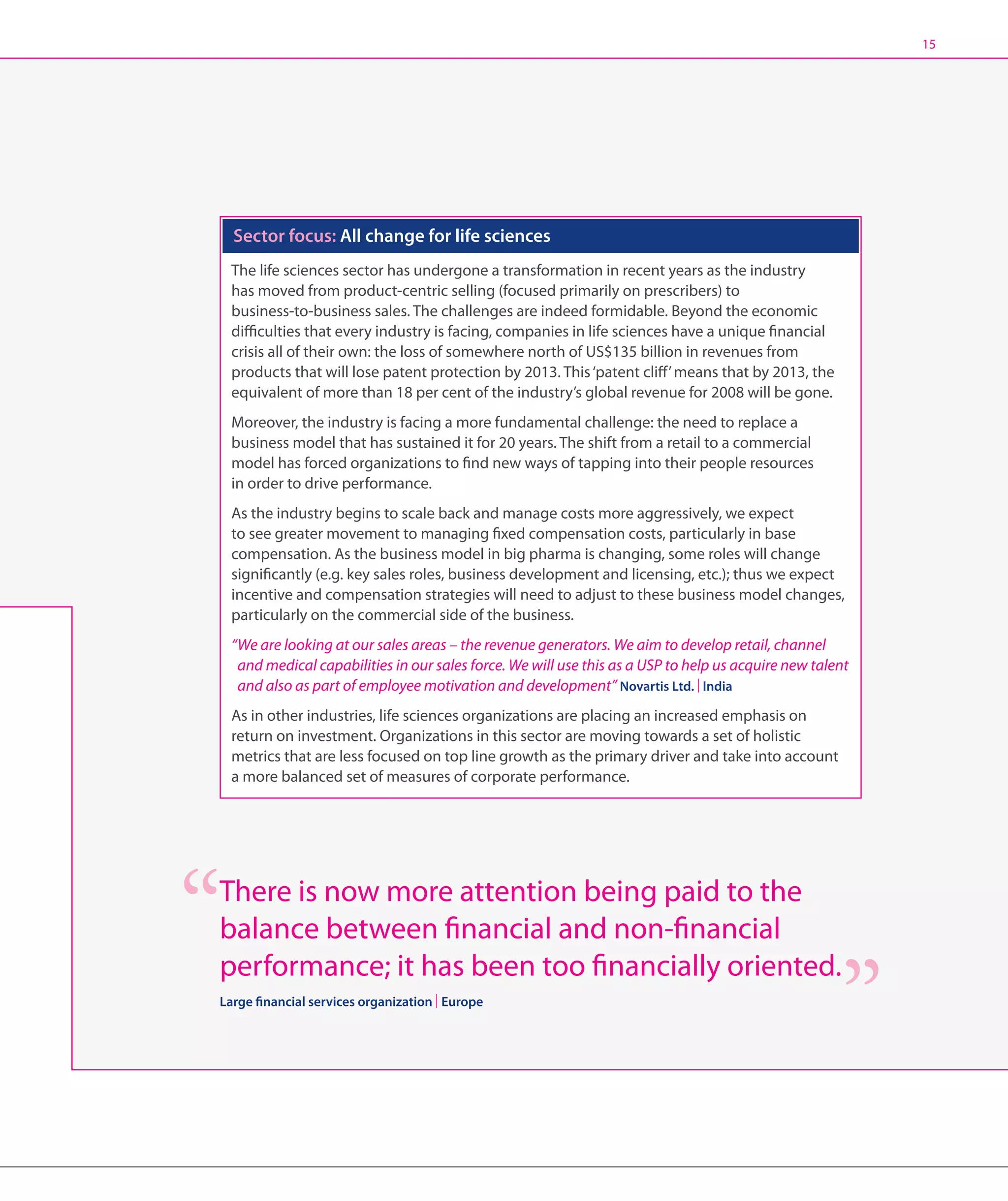15




  Sector focus: All change for life sciences
  The life sciences sector has undergone a transformation in recent years as the industry
  has moved from product-centric selling (focused primarily on prescribers) to
  business-to-business sales. The challenges are indeed formidable. Beyond the economic
  difficulties that every industry is facing, companies in life sciences have a unique financial
  crisis all of their own: the loss of somewhere north of US$135 billion in revenues from
  products that will lose patent protection by 2013. This ‘patent cliff’ means that by 2013, the
  equivalent of more than 18 per cent of the industry’s global revenue for 2008 will be gone.
  Moreover, the industry is facing a more fundamental challenge: the need to replace a
  business model that has sustained it for 20 years. The shift from a retail to a commercial
  model has forced organizations to find new ways of tapping into their people resources
  in order to drive performance.
  As the industry begins to scale back and manage costs more aggressively, we expect
  to see greater movement to managing fixed compensation costs, particularly in base
  compensation. As the business model in big pharma is changing, some roles will change
  significantly (e.g. key sales roles, business development and licensing, etc.); thus we expect
  incentive and compensation strategies will need to adjust to these business model changes,
  particularly on the commercial side of the business.
  “We are looking at our sales areas – the revenue generators. We aim to develop retail, channel
    and medical capabilities in our sales force. We will use this as a USP to help us acquire new talent
    and also as part of employee motivation and development” Novartis Ltd. | India
  As in other industries, life sciences organizations are placing an increased emphasis on
  return on investment. Organizations in this sector are moving towards a set of holistic
  metrics that are less focused on top line growth as the primary driver and take into account
  a more balanced set of measures of corporate performance.




There is now more attention being paid to the
balance between financial and non-financial
performance; it has been too financially oriented.
Large financial services organization | Europe
 