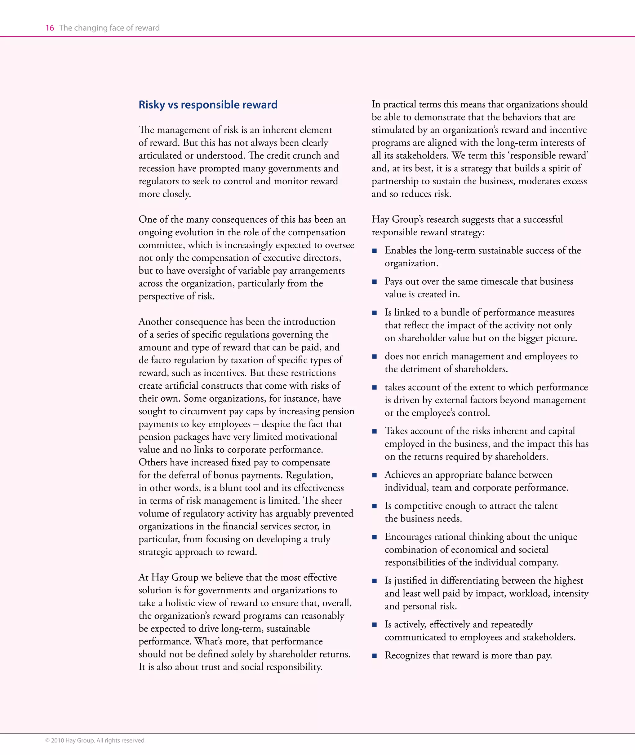 16 The changing face of reward




                                  Risky vs responsible reward                               In practical terms this means that organizations should
                                                                                            be able to demonstrate that the behaviors that are
                                  The management of risk is an inherent element             stimulated by an organization’s reward and incentive
                                  of reward. But this has not always been clearly           programs are aligned with the long-term interests of
                                  articulated or understood. The credit crunch and          all its stakeholders. We term this ‘responsible reward’
                                  recession have prompted many governments and              and, at its best, it is a strategy that builds a spirit of
                                  regulators to seek to control and monitor reward          partnership to sustain the business, moderates excess
                                  more closely.                                             and so reduces risk.

                                  One of the many consequences of this has been an          Hay Group’s research suggests that a successful
                                  ongoing evolution in the role of the compensation         responsible reward strategy:
                                  committee, which is increasingly expected to oversee
                                                                                            n   E
                                                                                                 nables the long-term sustainable success of the
                                  not only the compensation of executive directors,
                                                                                                organization.
                                  but to have oversight of variable pay arrangements
                                  across the organization, particularly from the            n   P
                                                                                                 ays out over the same timescale that business
                                  perspective of risk.                                          value is created in.
                                                                                            n   I
                                                                                                 s linked to a bundle of performance measures
                                  Another consequence has been the introduction                 that reflect the impact of the activity not only
                                  of a series of specific regulations governing the             on shareholder value but on the bigger picture.
                                  amount and type of reward that can be paid, and
                                  de facto regulation by taxation of specific types of      n   d
                                                                                                 oes not enrich management and employees to
                                  reward, such as incentives. But these restrictions            the detriment of shareholders.
                                  create artificial constructs that come with risks of      n   t
                                                                                                 akes account of the extent to which performance
                                  their own. Some organizations, for instance, have             is driven by external factors beyond management
                                  sought to circumvent pay caps by increasing pension           or the employee’s control.
                                  payments to key employees – despite the fact that
                                                                                            n   T
                                                                                                 akes account of the risks inherent and capital
                                  pension packages have very limited motivational
                                                                                                employed in the business, and the impact this has
                                  value and no links to corporate performance.
                                                                                                on the returns required by shareholders.
                                  Others have increased fixed pay to compensate
                                  for the deferral of bonus payments. Regulation,           n   A
                                                                                                 chieves an appropriate balance between
                                  in other words, is a blunt tool and its effectiveness         individual, team and corporate performance.
                                  in terms of risk management is limited. The sheer         n   I
                                                                                                 s competitive enough to attract the talent
                                  volume of regulatory activity has arguably prevented          the business needs.
                                  organizations in the financial services sector, in
                                  particular, from focusing on developing a truly           n   E
                                                                                                 ncourages rational thinking about the unique
                                  strategic approach to reward.                                 combination of economical and societal
                                                                                                responsibilities of the individual company.
                                  At Hay Group we believe that the most effective           n   Is
                                                                                                
                                                                                                 justified in differentiating between the highest
                                  solution is for governments and organizations to              and least well paid by impact, workload, intensity
                                  take a holistic view of reward to ensure that, overall,       and personal risk.
                                  the organization’s reward programs can reasonably
                                  be expected to drive long-term, sustainable               n   I
                                                                                                 s actively, effectively and repeatedly
                                  performance. What’s more, that performance                    communicated to employees and stakeholders.
                                  should not be defined solely by shareholder returns.      n   R
                                                                                                 ecognizes that reward is more than pay.
                                  It is also about trust and social responsibility.




© 2010 Hay Group. All rights reserved
 
