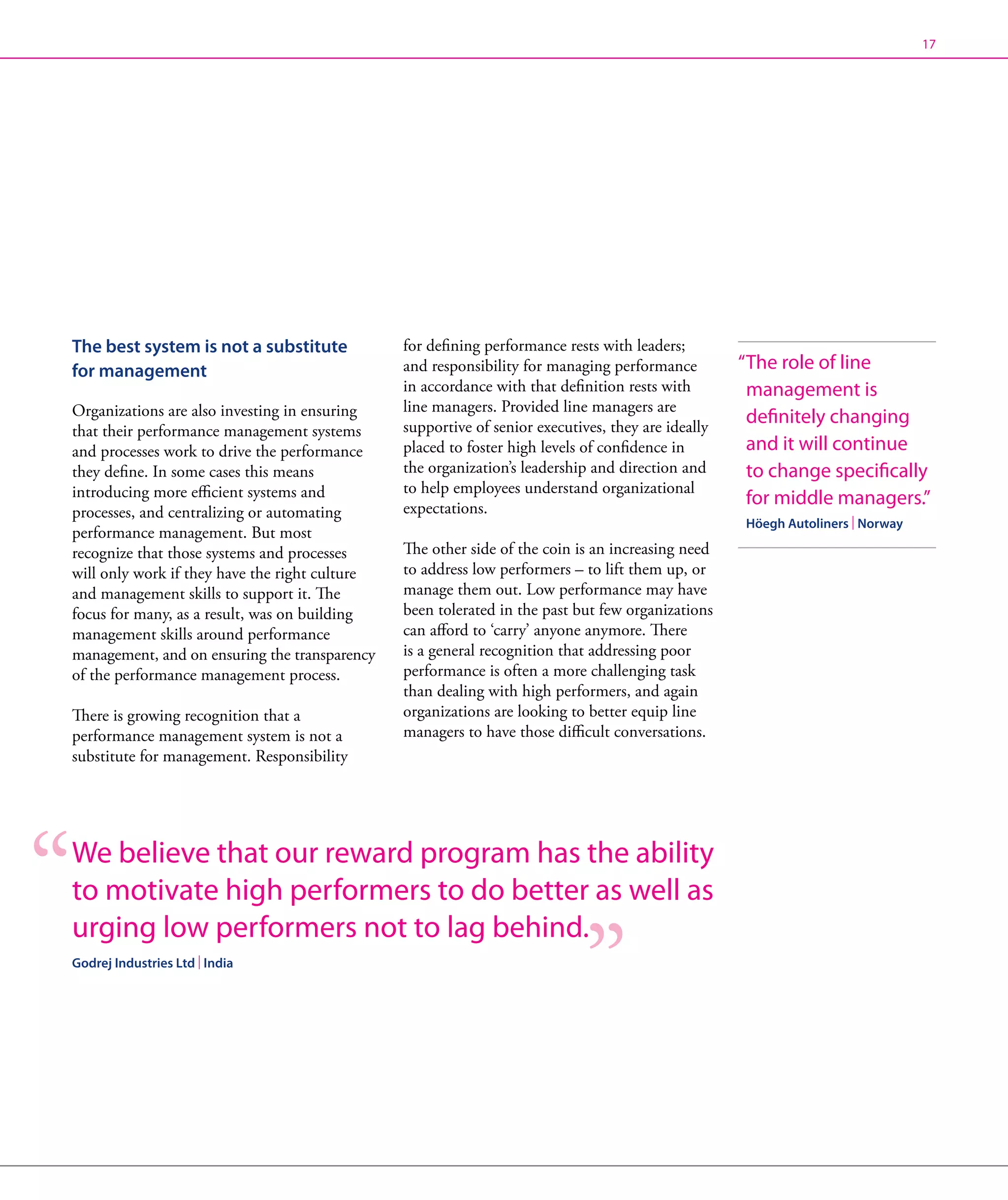 17




The best system is not a substitute             for defining performance rests with leaders;
for management                                  and responsibility for managing performance         “ he role of line
                                                                                                     T
                                                in accordance with that definition rests with        management is
Organizations are also investing in ensuring    line managers. Provided line managers are
                                                supportive of senior executives, they are ideally
                                                                                                     definitely changing
that their performance management systems
and processes work to drive the performance     placed to foster high levels of confidence in        and it will continue
they define. In some cases this means           the organization’s leadership and direction and      to change specifically
introducing more efficient systems and          to help employees understand organizational
                                                expectations.
                                                                                                     for middle managers.”
processes, and centralizing or automating
                                                                                                    Höegh Autoliners | Norway
performance management. But most
recognize that those systems and processes      The other side of the coin is an increasing need
will only work if they have the right culture   to address low performers – to lift them up, or
and management skills to support it. The        manage them out. Low performance may have
focus for many, as a result, was on building    been tolerated in the past but few organizations
management skills around performance            can afford to ‘carry’ anyone anymore. There
management, and on ensuring the transparency    is a general recognition that addressing poor
of the performance management process.          performance is often a more challenging task
                                                than dealing with high performers, and again
There is growing recognition that a             organizations are looking to better equip line
performance management system is not a          managers to have those difficult conversations.
substitute for management. Responsibility




W
 e believe that our reward program has the ability
to motivate high performers to do better as well as
urging low performers not to lag behind.
Godrej Industries Ltd | India
 