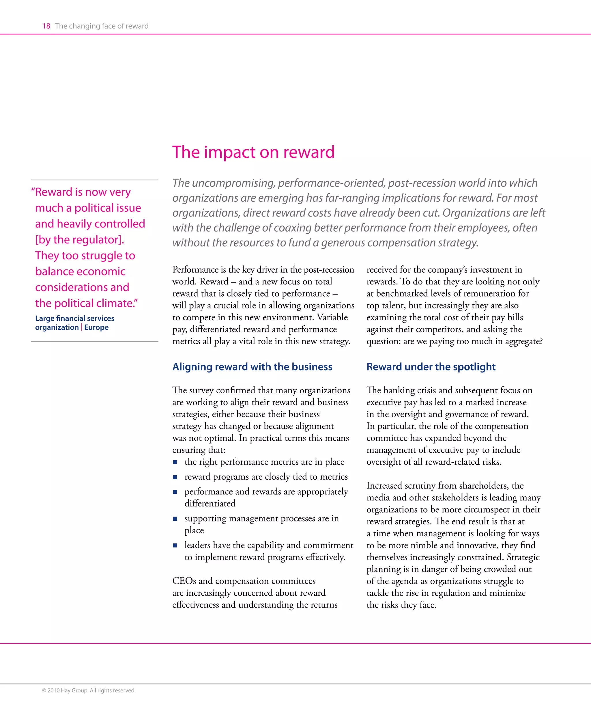 18 The changing face of reward




                                          The impact on reward
                                          The uncompromising, performance-oriented, post-recession world into which
“ eward is now very
 R                                        organizations are emerging has far-ranging implications for reward. For most
 much a political issue                   organizations, direct reward costs have already been cut. Organizations are left
 and heavily controlled                   with the challenge of coaxing better performance from their employees, often
 [by the regulator].                      without the resources to fund a generous compensation strategy.
 They too struggle to
 balance economic                         Performance is the key driver in the post-recession   received for the company’s investment in
                                          world. Reward – and a new focus on total              rewards. To do that they are looking not only
 considerations and                       reward that is closely tied to performance –          at benchmarked levels of remuneration for
 the political climate.”                  will play a crucial role in allowing organizations    top talent, but increasingly they are also
Large financial services                  to compete in this new environment. Variable          examining the total cost of their pay bills
organization | Europe                     pay, differentiated reward and performance            against their competitors, and asking the
                                          metrics all play a vital role in this new strategy.   question: are we paying too much in aggregate?

                                          Aligning reward with the business                     Reward under the spotlight

                                          The survey confirmed that many organizations          The banking crisis and subsequent focus on
                                          are working to align their reward and business        executive pay has led to a marked increase
                                          strategies, either because their business             in the oversight and governance of reward.
                                          strategy has changed or because alignment             In particular, the role of the compensation
                                          was not optimal. In practical terms this means        committee has expanded beyond the
                                          ensuring that:                                        management of executive pay to include
                                          n the right performance metrics are in place          oversight of all reward-related risks.
                                          n reward programs are closely tied to metrics
                                                                                                Increased scrutiny from shareholders, the
                                          n performance and rewards are appropriately
                                              
                                                                                                media and other stakeholders is leading many
                                              differentiated
                                                                                                organizations to be more circumspect in their
                                          n supporting management processes are in
                                                                                               reward strategies. The end result is that at
                                              place                                             a time when management is looking for ways
                                          n leaders have the capability and commitment
                                                                                               to be more nimble and innovative, they find
                                              to implement reward programs effectively.         themselves increasingly constrained. Strategic
                                                                                                planning is in danger of being crowded out
                                          CEOs and compensation committees                      of the agenda as organizations struggle to
                                          are increasingly concerned about reward               tackle the rise in regulation and minimize
                                          effectiveness and understanding the returns           the risks they face.




  © 2010 Hay Group. All rights reserved
 