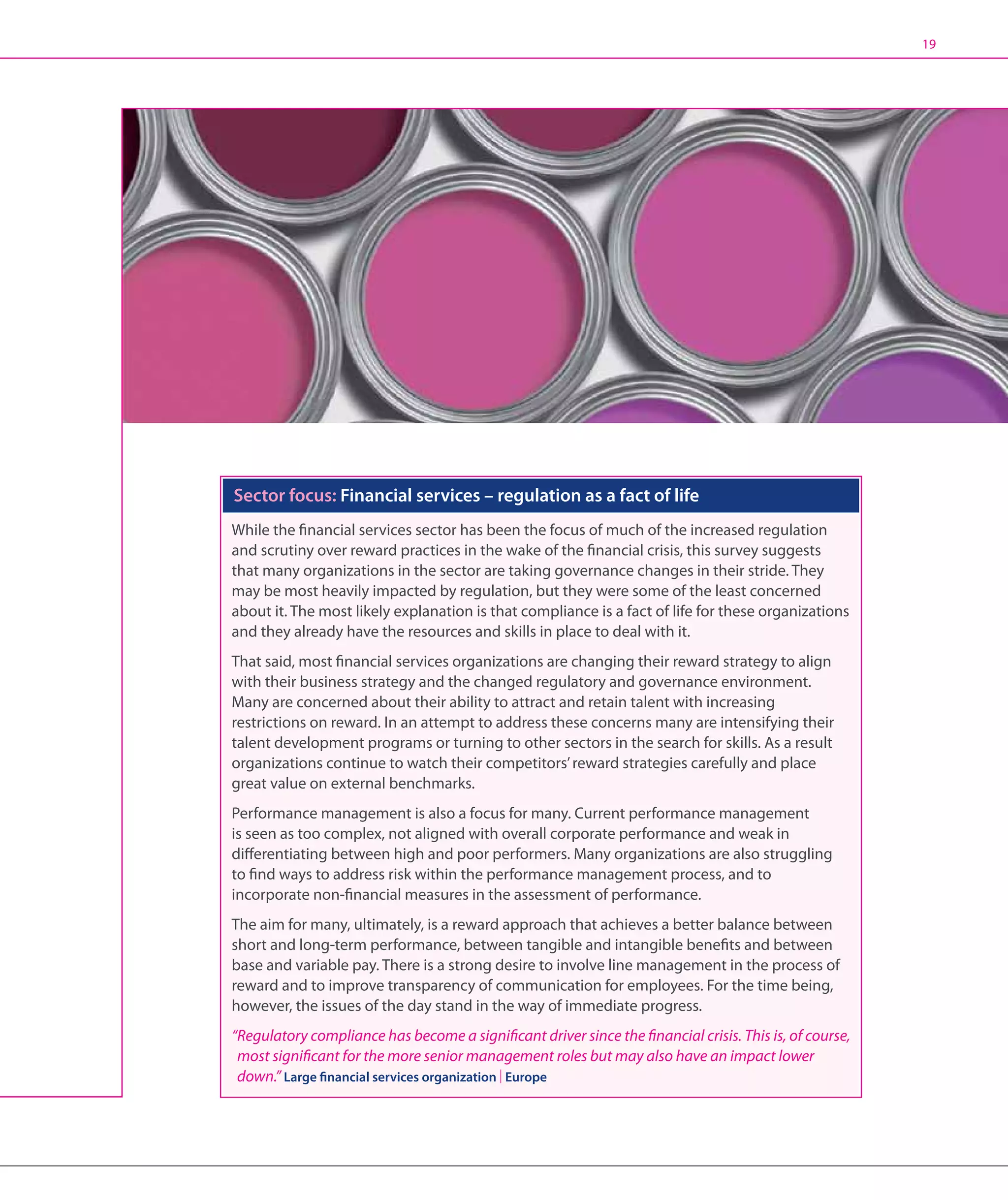 19




Sector focus: Financial services – regulation as a fact of life
While the financial services sector has been the focus of much of the increased regulation
and scrutiny over reward practices in the wake of the financial crisis, this survey suggests
that many organizations in the sector are taking governance changes in their stride. They
may be most heavily impacted by regulation, but they were some of the least concerned
about it. The most likely explanation is that compliance is a fact of life for these organizations
and they already have the resources and skills in place to deal with it.
That said, most financial services organizations are changing their reward strategy to align
with their business strategy and the changed regulatory and governance environment.
Many are concerned about their ability to attract and retain talent with increasing
restrictions on reward. In an attempt to address these concerns many are intensifying their
talent development programs or turning to other sectors in the search for skills. As a result
organizations continue to watch their competitors’ reward strategies carefully and place
great value on external benchmarks.
Performance management is also a focus for many. Current performance management
is seen as too complex, not aligned with overall corporate performance and weak in
differentiating between high and poor performers. Many organizations are also struggling
to find ways to address risk within the performance management process, and to
incorporate non-financial measures in the assessment of performance.
The aim for many, ultimately, is a reward approach that achieves a better balance between
short and long-term performance, between tangible and intangible benefits and between
base and variable pay. There is a strong desire to involve line management in the process of
reward and to improve transparency of communication for employees. For the time being,
however, the issues of the day stand in the way of immediate progress.
“Regulatory compliance has become a significant driver since the financial crisis. This is, of course,
  most significant for the more senior management roles but may also have an impact lower
  down.” Large financial services organization | Europe
 
