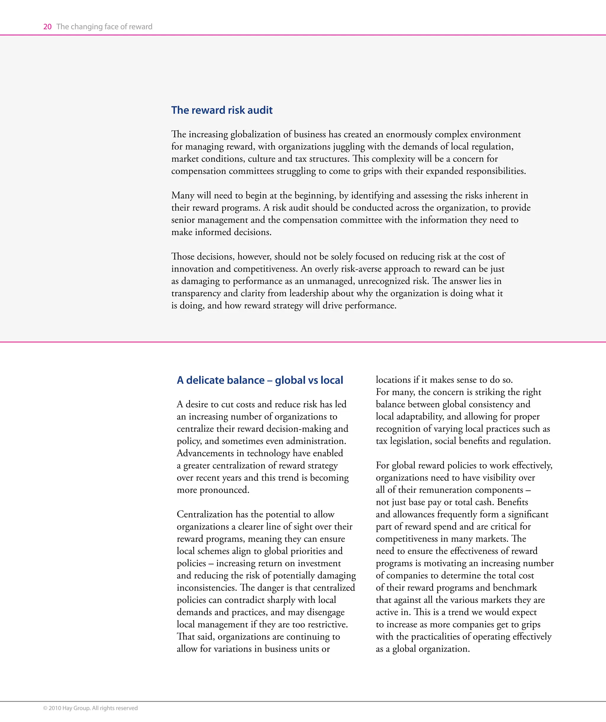 20 The changing face of reward




                                        The reward risk audit

                                        The increasing globalization of business has created an enormously complex environment
                                        for managing reward, with organizations juggling with the demands of local regulation,
                                        market conditions, culture and tax structures. This complexity will be a concern for
                                        compensation committees struggling to come to grips with their expanded responsibilities.

                                        Many will need to begin at the beginning, by identifying and assessing the risks inherent in
                                        their reward programs. A risk audit should be conducted across the organization, to provide
                                        senior management and the compensation committee with the information they need to
                                        make informed decisions.

                                        Those decisions, however, should not be solely focused on reducing risk at the cost of
                                        innovation and competitiveness. An overly risk-averse approach to reward can be just
                                        as damaging to performance as an unmanaged, unrecognized risk. The answer lies in
                                        transparency and clarity from leadership about why the organization is doing what it
                                        is doing, and how reward strategy will drive performance.




                                         A delicate balance – global vs local               locations if it makes sense to do so.
                                                                                            For many, the concern is striking the right
                                         A desire to cut costs and reduce risk has led      balance between global consistency and
                                         an increasing number of organizations to           local adaptability, and allowing for proper
                                         centralize their reward decision-making and        recognition of varying local practices such as
                                         policy, and sometimes even administration.         tax legislation, social benefits and regulation.
                                         Advancements in technology have enabled
                                         a greater centralization of reward strategy        For global reward policies to work effectively,
                                         over recent years and this trend is becoming       organizations need to have visibility over
                                         more pronounced.                                   all of their remuneration components –
                                                                                            not just base pay or total cash. Benefits
                                         Centralization has the potential to allow          and allowances frequently form a significant
                                         organizations a clearer line of sight over their   part of reward spend and are critical for
                                         reward programs, meaning they can ensure           competitiveness in many markets. The
                                         local schemes align to global priorities and       need to ensure the effectiveness of reward
                                         policies – increasing return on investment         programs is motivating an increasing number
                                         and reducing the risk of potentially damaging      of companies to determine the total cost
                                         inconsistencies. The danger is that centralized    of their reward programs and benchmark
                                         policies can contradict sharply with local         that against all the various markets they are
                                         demands and practices, and may disengage           active in. This is a trend we would expect
                                         local management if they are too restrictive.      to increase as more companies get to grips
                                         That said, organizations are continuing to         with the practicalities of operating effectively
                                         allow for variations in business units or          as a global organization.




© 2010 Hay Group. All rights reserved
 