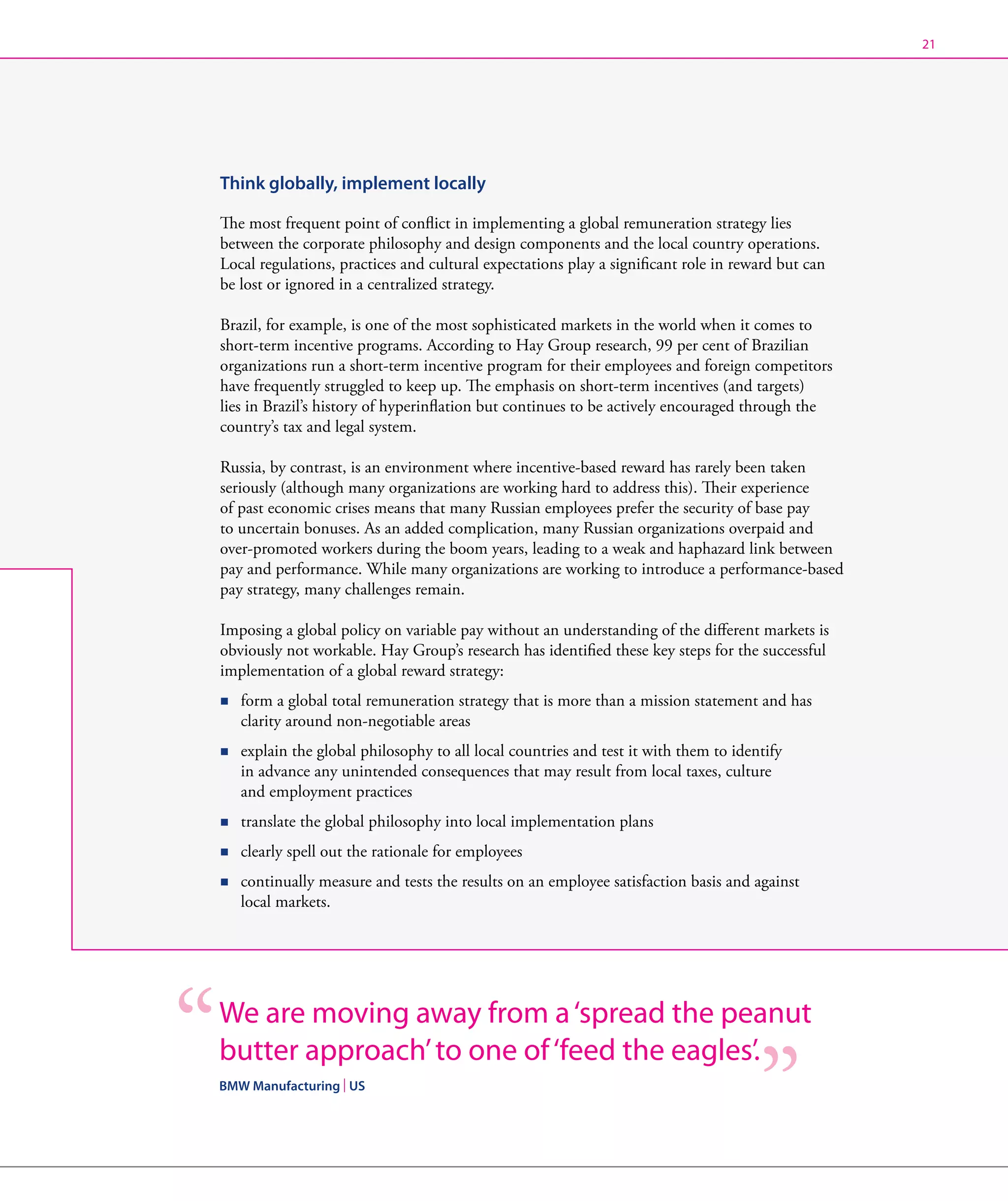21




Think globally, implement locally

The most frequent point of conflict in implementing a global remuneration strategy lies
between the corporate philosophy and design components and the local country operations.
Local regulations, practices and cultural expectations play a significant role in reward but can
be lost or ignored in a centralized strategy.

Brazil, for example, is one of the most sophisticated markets in the world when it comes to
short-term incentive programs. According to Hay Group research, 99 per cent of Brazilian
organizations run a short-term incentive program for their employees and foreign competitors
have frequently struggled to keep up. The emphasis on short-term incentives (and targets)
lies in Brazil’s history of hyperinflation but continues to be actively encouraged through the
country’s tax and legal system.

Russia, by contrast, is an environment where incentive-based reward has rarely been taken
seriously (although many organizations are working hard to address this). Their experience
of past economic crises means that many Russian employees prefer the security of base pay
to uncertain bonuses. As an added complication, many Russian organizations overpaid and
over-promoted workers during the boom years, leading to a weak and haphazard link between
pay and performance. While many organizations are working to introduce a performance-based
pay strategy, many challenges remain.

Imposing a global policy on variable pay without an understanding of the different markets is
obviously not workable. Hay Group’s research has identified these key steps for the successful
implementation of a global reward strategy:
n   form a global total remuneration strategy that is more than a mission statement and has
    
    clarity around non-negotiable areas
n   explain the global philosophy to all local countries and test it with them to identify
    
    in advance any unintended consequences that may result from local taxes, culture
    and employment practices
n   translate the global philosophy into local implementation plans
    

n   clearly spell out the rationale for employees
    

n   continually measure and tests the results on an employee satisfaction basis and against
    
    local markets.




We are moving away from a ‘spread the peanut
butter approach’ to one of ‘feed the eagles’.
BMW Manufacturing | US
 