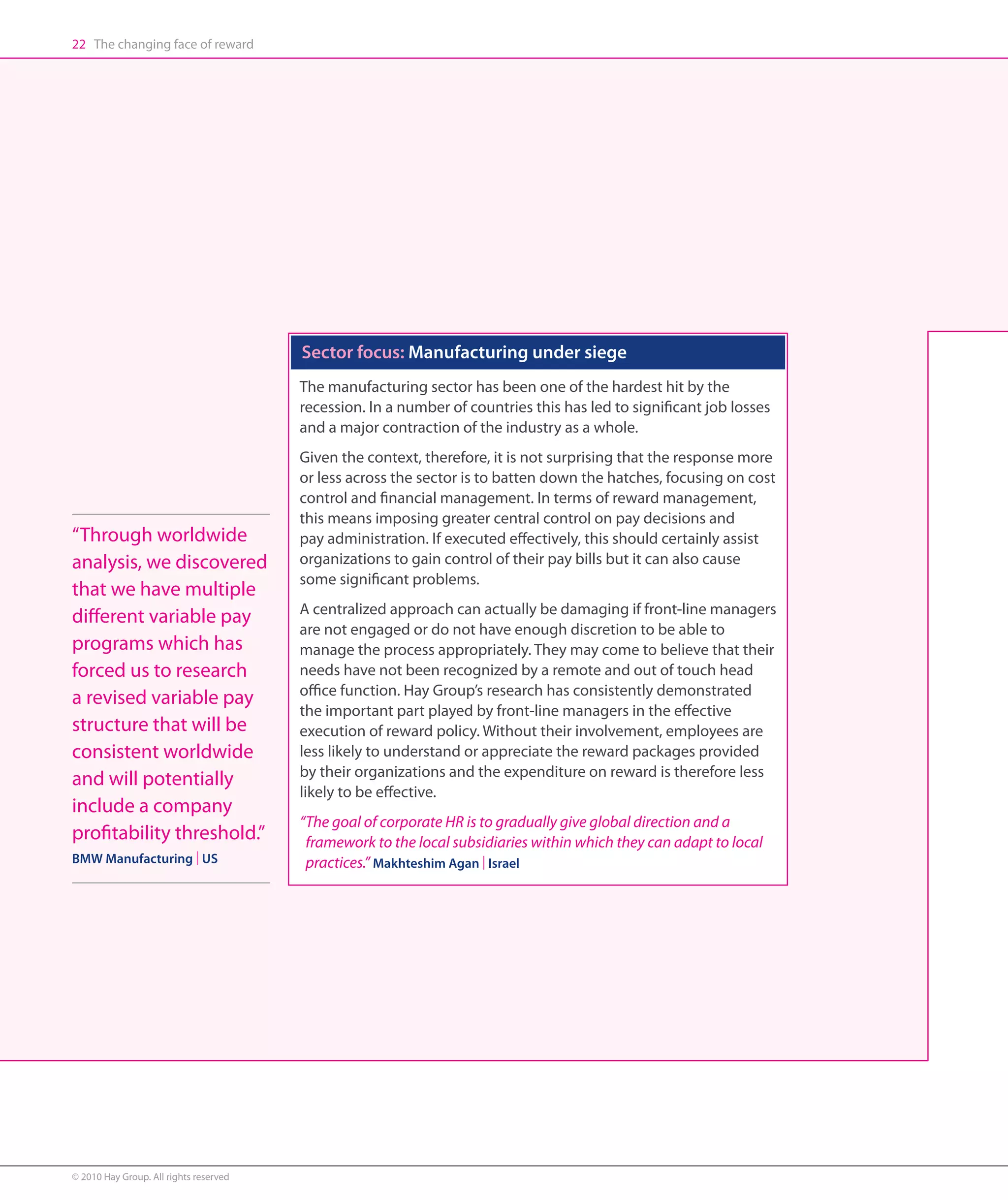 22 The changing face of reward




                                        Sector focus: Manufacturing under siege
                                        The manufacturing sector has been one of the hardest hit by the
                                        recession. In a number of countries this has led to significant job losses
                                        and a major contraction of the industry as a whole.
                                        Given the context, therefore, it is not surprising that the response more
                                        or less across the sector is to batten down the hatches, focusing on cost
                                        control and financial management. In terms of reward management,
                                        this means imposing greater central control on pay decisions and
“Through worldwide                      pay administration. If executed effectively, this should certainly assist
analysis, we discovered                 organizations to gain control of their pay bills but it can also cause
                                        some significant problems.
that we have multiple
                                        A centralized approach can actually be damaging if front-line managers
different variable pay
                                        are not engaged or do not have enough discretion to be able to
programs which has                      manage the process appropriately. They may come to believe that their
forced us to research                   needs have not been recognized by a remote and out of touch head
                                        office function. Hay Group’s research has consistently demonstrated
a revised variable pay
                                        the important part played by front-line managers in the effective
structure that will be                  execution of reward policy. Without their involvement, employees are
consistent worldwide                    less likely to understand or appreciate the reward packages provided
                                        by their organizations and the expenditure on reward is therefore less
and will potentially
                                        likely to be effective.
include a company
                                        “The goal of corporate HR is to gradually give global direction and a
profitability threshold.”                 framework to the local subsidiaries within which they can adapt to local
BMW Manufacturing | US                    practices.” Makhteshim Agan | Israel




© 2010 Hay Group. All rights reserved
 