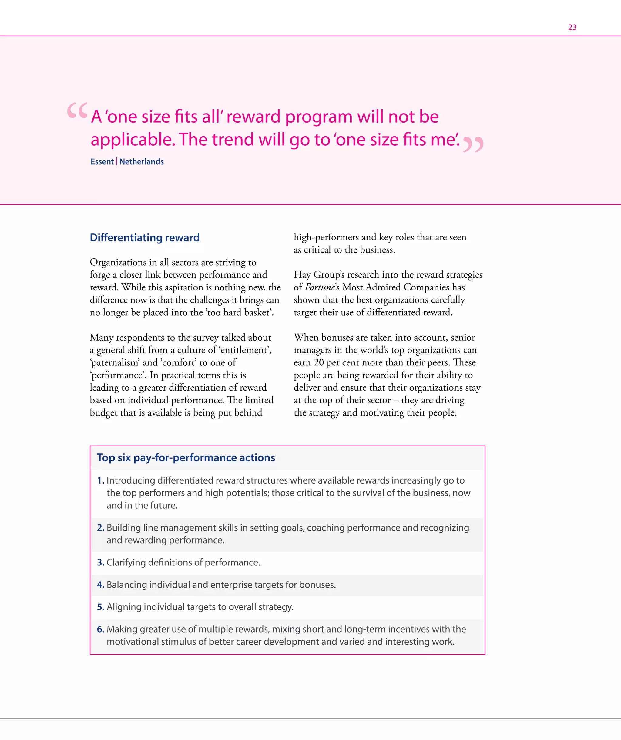 23




A ‘one size fits all’ reward program will not be
applicable. The trend will go to ‘one size fits me’.
Essent | Netherlands




Differentiating reward                                 high-performers and key roles that are seen
                                                       as critical to the business.
Organizations in all sectors are striving to
forge a closer link between performance and            Hay Group’s research into the reward strategies
reward. While this aspiration is nothing new, the      of Fortune’s Most Admired Companies has
difference now is that the challenges it brings can    shown that the best organizations carefully
no longer be placed into the ‘too hard basket’.        target their use of differentiated reward.

Many respondents to the survey talked about            When bonuses are taken into account, senior
a general shift from a culture of ‘entitlement’,       managers in the world’s top organizations can
‘paternalism’ and ‘comfort’ to one of                  earn 20 per cent more than their peers. These
‘performance’. In practical terms this is              people are being rewarded for their ability to
leading to a greater differentiation of reward         deliver and ensure that their organizations stay
based on individual performance. The limited           at the top of their sector – they are driving
budget that is available is being put behind           the strategy and motivating their people.



 Top six pay-for-performance actions
 1.  ntroducing differentiated reward structures where available rewards increasingly go to
    I
    the top performers and high potentials; those critical to the survival of the business, now
    and in the future.

 2.  uilding line management skills in setting goals, coaching performance and recognizing
    B
    and rewarding performance.

 3. Clarifying definitions of performance.

 4.  alancing individual and enterprise targets for bonuses.
    B

 5. Aligning individual targets to overall strategy.

 6.  aking greater use of multiple rewards, mixing short and long-term incentives with the
    M
    motivational stimulus of better career development and varied and interesting work.
 