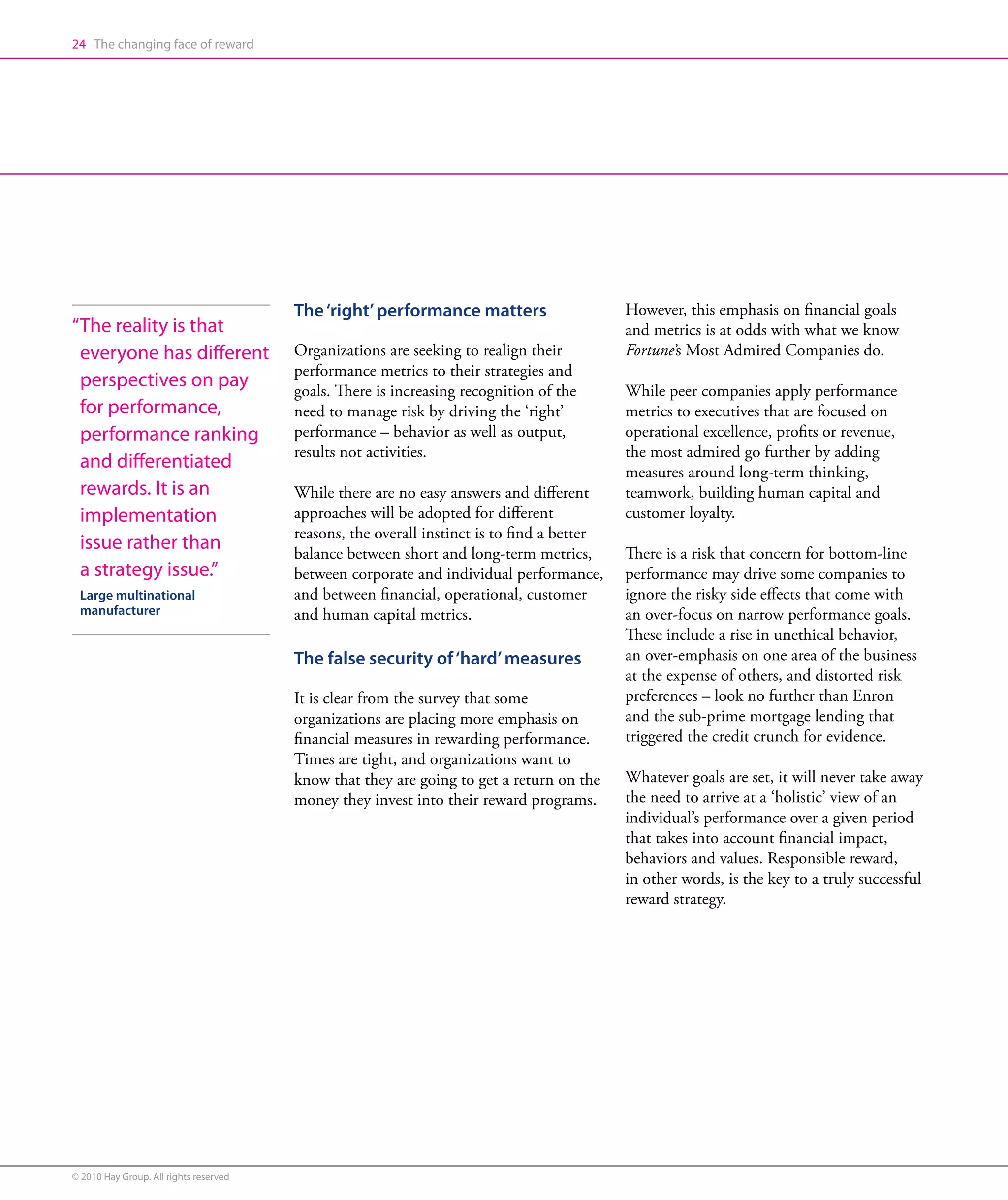 24 The changing face of reward




                                        The ‘right’ performance matters                     However, this emphasis on financial goals
“ he reality is that
 T                                                                                          and metrics is at odds with what we know
 everyone has different                 Organizations are seeking to realign their          Fortune’s Most Admired Companies do.
                                        performance metrics to their strategies and
 perspectives on pay                    goals. There is increasing recognition of the       While peer companies apply performance
 for performance,                       need to manage risk by driving the ‘right’          metrics to executives that are focused on
 performance ranking                    performance – behavior as well as output,           operational excellence, profits or revenue,
                                        results not activities.                             the most admired go further by adding
 and differentiated                                                                         measures around long-term thinking,
 rewards. It is an                      While there are no easy answers and different       teamwork, building human capital and
 implementation                         approaches will be adopted for different            customer loyalty.
                                        reasons, the overall instinct is to find a better
 issue rather than                      balance between short and long-term metrics,        There is a risk that concern for bottom-line
 a strategy issue.”                     between corporate and individual performance,       performance may drive some companies to
 Large multinational                    and between financial, operational, customer        ignore the risky side effects that come with
 manufacturer                           and human capital metrics.                          an over-focus on narrow performance goals.
                                                                                            These include a rise in unethical behavior,
                                        The false security of ‘hard’ measures               an over-emphasis on one area of the business
                                                                                            at the expense of others, and distorted risk
                                        It is clear from the survey that some               preferences – look no further than Enron
                                        organizations are placing more emphasis on          and the sub-prime mortgage lending that
                                        financial measures in rewarding performance.        triggered the credit crunch for evidence.
                                        Times are tight, and organizations want to
                                        know that they are going to get a return on the     Whatever goals are set, it will never take away
                                        money they invest into their reward programs.       the need to arrive at a ‘holistic’ view of an
                                                                                            individual’s performance over a given period
                                                                                            that takes into account financial impact,
                                                                                            behaviors and values. Responsible reward,
                                                                                            in other words, is the key to a truly successful
                                                                                            reward strategy.




© 2010 Hay Group. All rights reserved
 