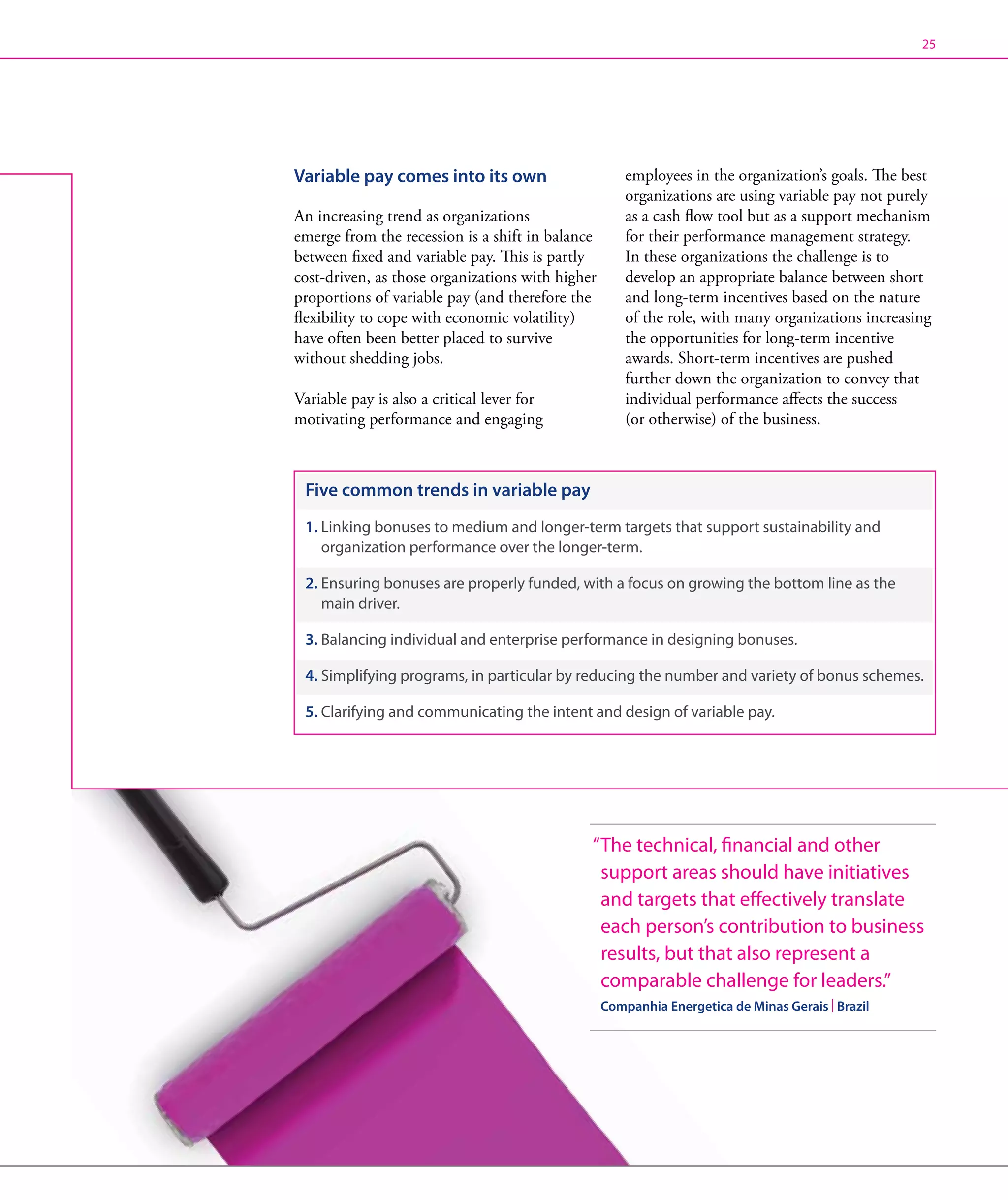 25




Variable pay comes into its own                       employees in the organization’s goals. The best
                                                      organizations are using variable pay not purely
An increasing trend as organizations                  as a cash flow tool but as a support mechanism
emerge from the recession is a shift in balance       for their performance management strategy.
between fixed and variable pay. This is partly        In these organizations the challenge is to
cost-driven, as those organizations with higher       develop an appropriate balance between short
proportions of variable pay (and therefore the        and long-term incentives based on the nature
flexibility to cope with economic volatility)         of the role, with many organizations increasing
have often been better placed to survive              the opportunities for long-term incentive
without shedding jobs.                                awards. Short-term incentives are pushed
                                                      further down the organization to convey that
Variable pay is also a critical lever for             individual performance affects the success
motivating performance and engaging                   (or otherwise) of the business.



 Five common trends in variable pay
 1.  inking bonuses to medium and longer-term targets that support sustainability and
    L
    organization performance over the longer-term.

 2.  nsuring bonuses are properly funded, with a focus on growing the bottom line as the
    E
    main driver.

 3. Balancing individual and enterprise performance in designing bonuses.

 4.  implifying programs, in particular by reducing the number and variety of bonus schemes.
    S

 5. Clarifying and communicating the intent and design of variable pay.




                                              “ he technical, financial and other
                                               T
                                               support areas should have initiatives
                                               and targets that effectively translate
                                               each person’s contribution to business
                                               results, but that also represent a
                                               comparable challenge for leaders.”
                                                  Companhia Energetica de Minas Gerais | Brazil
 