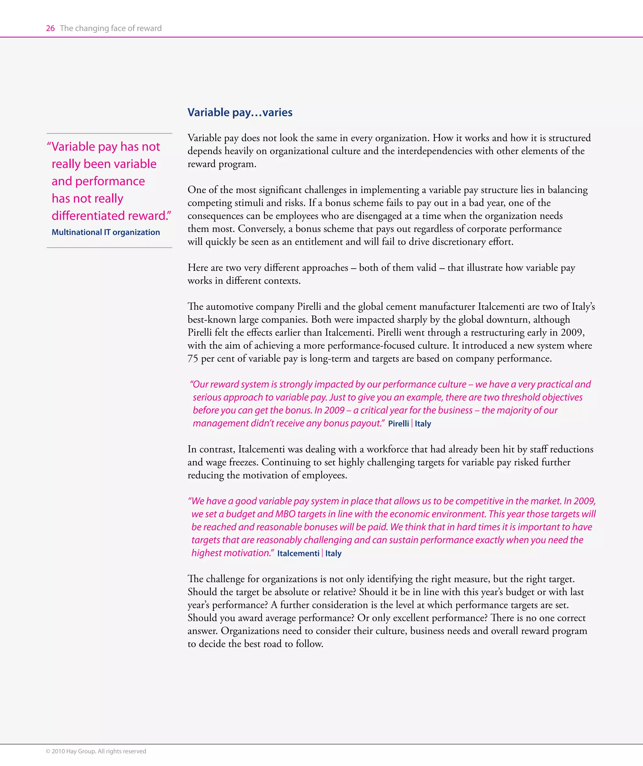 26 The changing face of reward




                                        Variable pay…varies

                                        Variable pay does not look the same in every organization. How it works and how it is structured
“ ariable pay has not
 V                                      depends heavily on organizational culture and the interdependencies with other elements of the
 really been variable                   reward program.
 and performance
                                        One of the most significant challenges in implementing a variable pay structure lies in balancing
 has not really                         competing stimuli and risks. If a bonus scheme fails to pay out in a bad year, one of the
 differentiated reward.”                consequences can be employees who are disengaged at a time when the organization needs
  Multinational IT organization         them most. Conversely, a bonus scheme that pays out regardless of corporate performance
                                        will quickly be seen as an entitlement and will fail to drive discretionary effort.

                                        Here are two very different approaches – both of them valid – that illustrate how variable pay
                                        works in different contexts.

                                        The automotive company Pirelli and the global cement manufacturer Italcementi are two of Italy’s
                                        best-known large companies. Both were impacted sharply by the global downturn, although
                                        Pirelli felt the effects earlier than Italcementi. Pirelli went through a restructuring early in 2009,
                                        with the aim of achieving a more performance-focused culture. It introduced a new system where
                                        75 per cent of variable pay is long-term and targets are based on company performance.

                                        “Our reward system is strongly impacted by our performance culture – we have a very practical and
                                          serious approach to variable pay. Just to give you an example, there are two threshold objectives
                                          before you can get the bonus. In 2009 – a critical year for the business – the majority of our
                                          management didn’t receive any bonus payout.” Pirelli | Italy

                                        In contrast, Italcementi was dealing with a workforce that had already been hit by staff reductions
                                        and wage freezes. Continuing to set highly challenging targets for variable pay risked further
                                        reducing the motivation of employees.

                                        “We have a good variable pay system in place that allows us to be competitive in the market. In 2009,
                                          we set a budget and MBO targets in line with the economic environment. This year those targets will
                                          be reached and reasonable bonuses will be paid. We think that in hard times it is important to have
                                          targets that are reasonably challenging and can sustain performance exactly when you need the
                                          highest motivation.” Italcementi | Italy

                                        The challenge for organizations is not only identifying the right measure, but the right target.
                                        Should the target be absolute or relative? Should it be in line with this year’s budget or with last
                                        year’s performance? A further consideration is the level at which performance targets are set.
                                        Should you award average performance? Or only excellent performance? There is no one correct
                                        answer. Organizations need to consider their culture, business needs and overall reward program
                                        to decide the best road to follow.




© 2010 Hay Group. All rights reserved
 