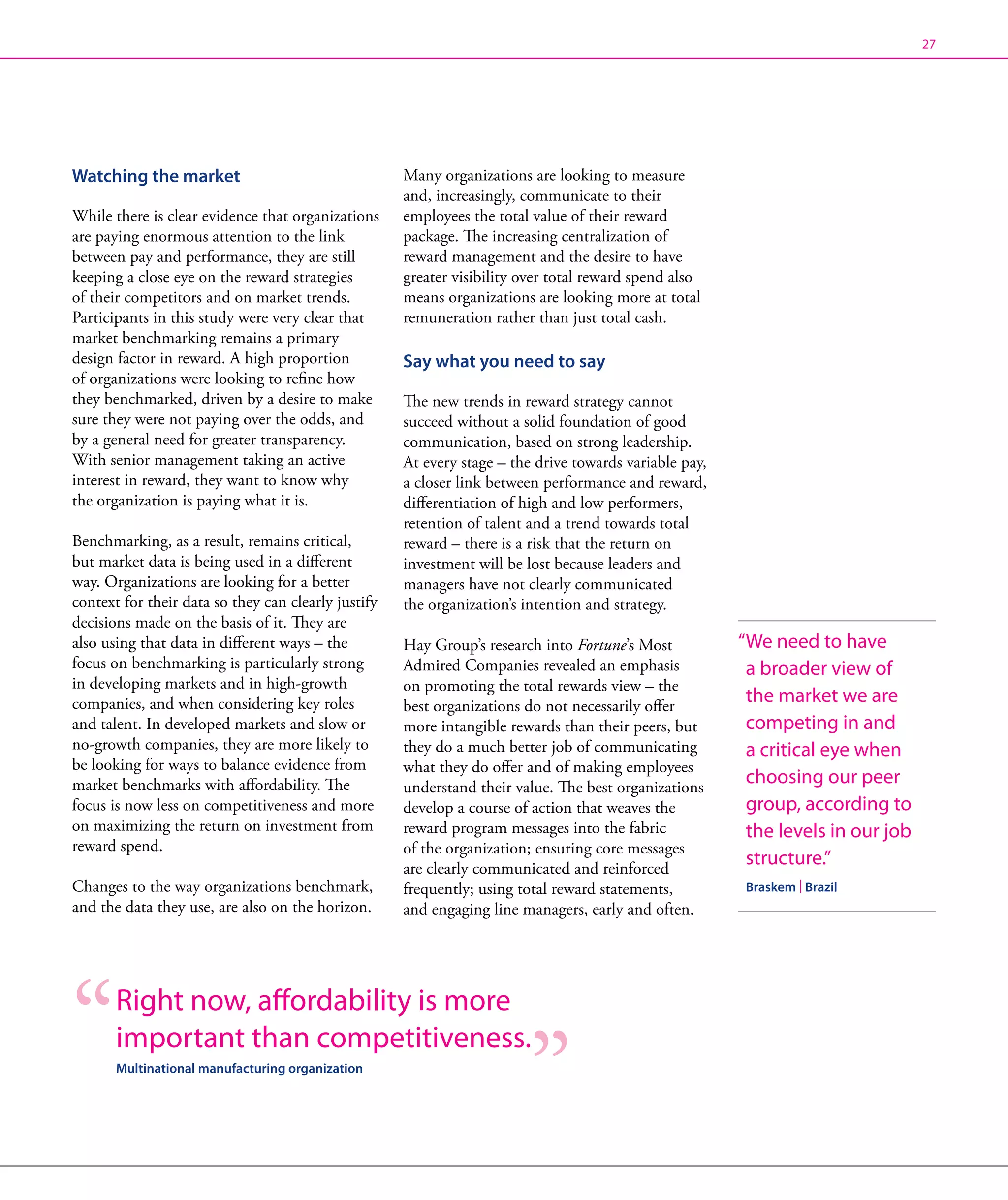 27




Watching the market                                  Many organizations are looking to measure
                                                     and, increasingly, communicate to their
While there is clear evidence that organizations     employees the total value of their reward
are paying enormous attention to the link            package. The increasing centralization of
between pay and performance, they are still          reward management and the desire to have
keeping a close eye on the reward strategies         greater visibility over total reward spend also
of their competitors and on market trends.           means organizations are looking more at total
Participants in this study were very clear that      remuneration rather than just total cash.
market benchmarking remains a primary
design factor in reward. A high proportion           Say what you need to say
of organizations were looking to refine how
they benchmarked, driven by a desire to make         The new trends in reward strategy cannot
sure they were not paying over the odds, and         succeed without a solid foundation of good
by a general need for greater transparency.          communication, based on strong leadership.
With senior management taking an active              At every stage – the drive towards variable pay,
interest in reward, they want to know why            a closer link between performance and reward,
the organization is paying what it is.               differentiation of high and low performers,
                                                     retention of talent and a trend towards total
Benchmarking, as a result, remains critical,         reward – there is a risk that the return on
but market data is being used in a different         investment will be lost because leaders and
way. Organizations are looking for a better          managers have not clearly communicated
context for their data so they can clearly justify   the organization’s intention and strategy.
decisions made on the basis of it. They are
also using that data in different ways – the         Hay Group’s research into Fortune’s Most           “ e need to have
                                                                                                         W
focus on benchmarking is particularly strong         Admired Companies revealed an emphasis              a broader view of
in developing markets and in high-growth             on promoting the total rewards view – the
companies, and when considering key roles            best organizations do not necessarily offer
                                                                                                         the market we are
and talent. In developed markets and slow or         more intangible rewards than their peers, but       competing in and
no-growth companies, they are more likely to         they do a much better job of communicating          a critical eye when
be looking for ways to balance evidence from         what they do offer and of making employees
market benchmarks with affordability. The            understand their value. The best organizations
                                                                                                         choosing our peer
focus is now less on competitiveness and more        develop a course of action that weaves the          group, according to
on maximizing the return on investment from          reward program messages into the fabric             the levels in our job
reward spend.                                        of the organization; ensuring core messages
                                                     are clearly communicated and reinforced
                                                                                                         structure.”
Changes to the way organizations benchmark,          frequently; using total reward statements,         Braskem | Brazil
and the data they use, are also on the horizon.      and engaging line managers, early and often.




       Right now, affordability is more
       important than competitiveness.
       Multinational manufacturing organization
 