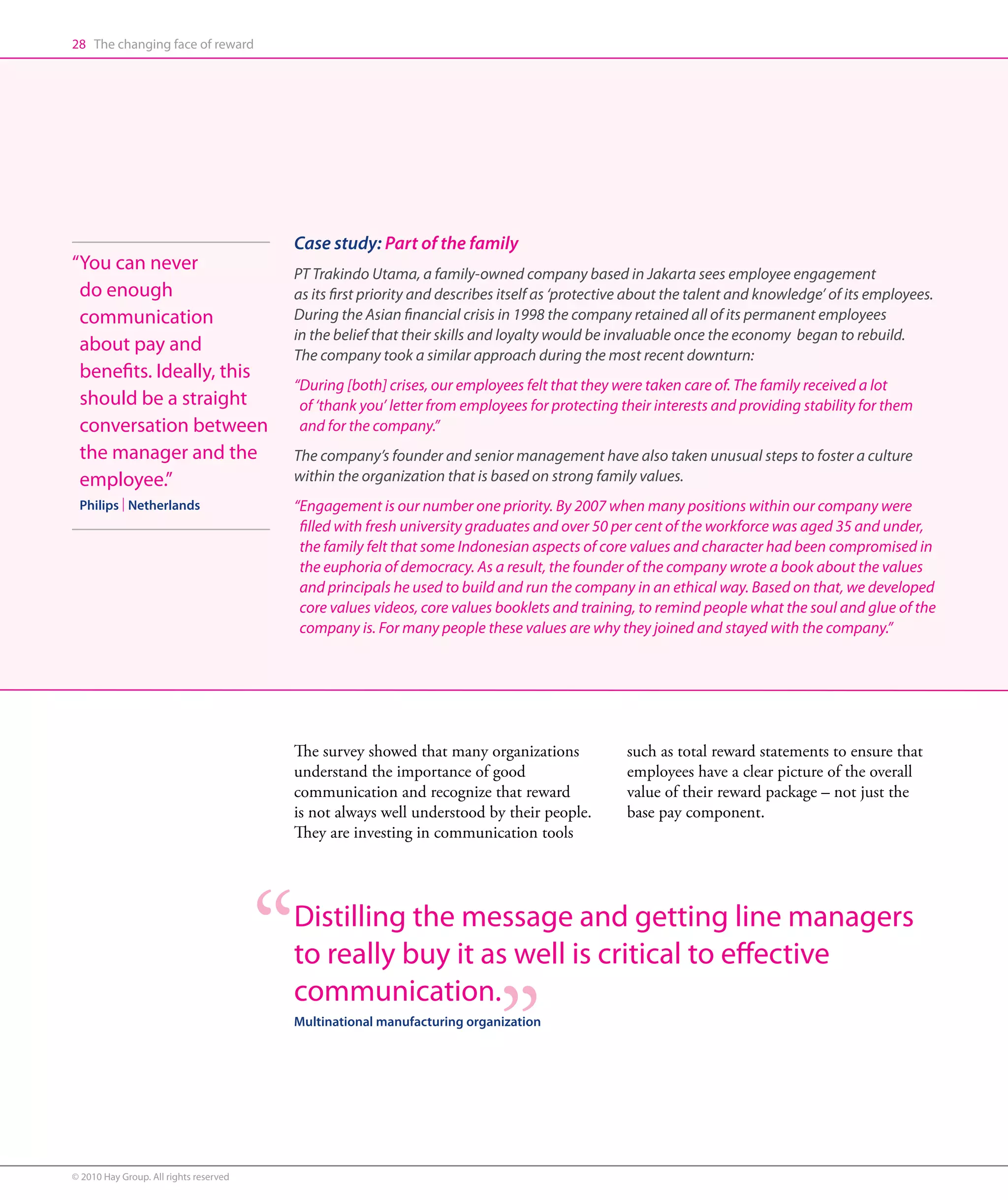 28 The changing face of reward




                                        Case study: Part of the family
“ ou can never
 Y                                      PT Trakindo Utama, a family-owned company based in Jakarta sees employee engagement
 do enough                              as its first priority and describes itself as ‘protective about the talent and knowledge’ of its employees.
 communication                          During the Asian financial crisis in 1998 the company retained all of its permanent employees
                                        in the belief that their skills and loyalty would be invaluable once the economy began to rebuild.
 about pay and                          The company took a similar approach during the most recent downturn:
 benefits. Ideally, this
                                        “During [both] crises, our employees felt that they were taken care of. The family received a lot
 should be a straight                     of ‘thank you’ letter from employees for protecting their interests and providing stability for them
 conversation between                     and for the company.”
 the manager and the                    The company’s founder and senior management have also taken unusual steps to foster a culture
 employee.”                             within the organization that is based on strong family values.
 Philips | Netherlands                  “Engagement is our number one priority. By 2007 when many positions within our company were
                                          filled with fresh university graduates and over 50 per cent of the workforce was aged 35 and under,
                                          the family felt that some Indonesian aspects of core values and character had been compromised in
                                          the euphoria of democracy. As a result, the founder of the company wrote a book about the values
                                          and principals he used to build and run the company in an ethical way. Based on that, we developed
                                          core values videos, core values booklets and training, to remind people what the soul and glue of the
                                          company is. For many people these values are why they joined and stayed with the company.”




                                        The survey showed that many organizations              such as total reward statements to ensure that
                                        understand the importance of good                      employees have a clear picture of the overall
                                        communication and recognize that reward                value of their reward package – not just the
                                        is not always well understood by their people.         base pay component.
                                        They are investing in communication tools




                                        Distilling the message and getting line managers
                                        to really buy it as well is critical to effective
                                        communication.
                                        Multinational manufacturing organization




© 2010 Hay Group. All rights reserved
 