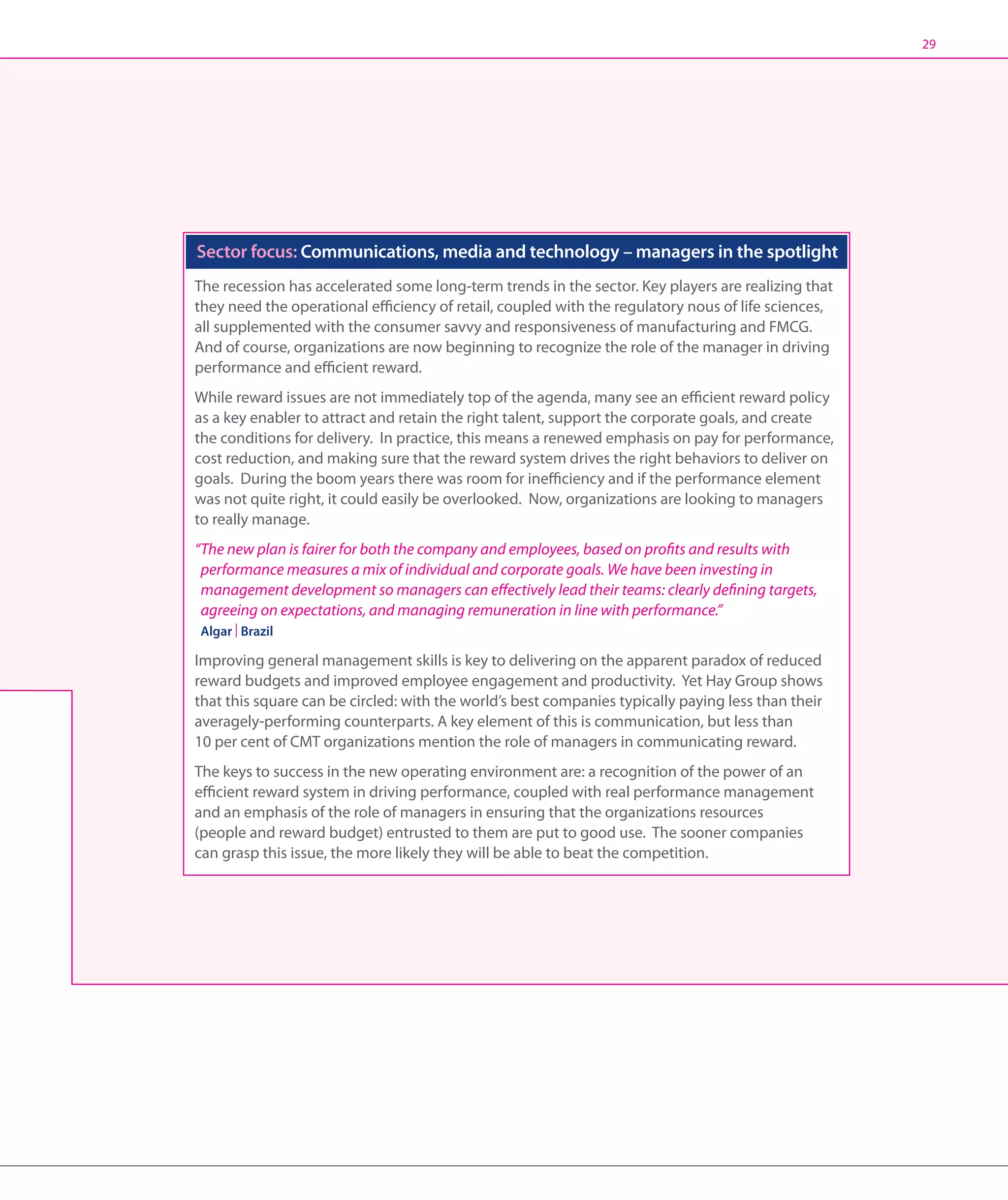 29




Sector focus: Communications, media and technology – managers in the spotlight
The recession has accelerated some long-term trends in the sector. Key players are realizing that
they need the operational efficiency of retail, coupled with the regulatory nous of life sciences,
all supplemented with the consumer savvy and responsiveness of manufacturing and FMCG.
And of course, organizations are now beginning to recognize the role of the manager in driving
performance and efficient reward.
While reward issues are not immediately top of the agenda, many see an efficient reward policy
as a key enabler to attract and retain the right talent, support the corporate goals, and create
the conditions for delivery. In practice, this means a renewed emphasis on pay for performance,
cost reduction, and making sure that the reward system drives the right behaviors to deliver on
goals. During the boom years there was room for inefficiency and if the performance element
was not quite right, it could easily be overlooked. Now, organizations are looking to managers
to really manage.
“The new plan is fairer for both the company and employees, based on profits and results with
  performance measures a mix of individual and corporate goals. We have been investing in
  management development so managers can effectively lead their teams: clearly defining targets,
  agreeing on expectations, and managing remuneration in line with performance.”
Algar | Brazil

Improving general management skills is key to delivering on the apparent paradox of reduced
reward budgets and improved employee engagement and productivity. Yet Hay Group shows
that this square can be circled: with the world’s best companies typically paying less than their
averagely-performing counterparts. A key element of this is communication, but less than
10 per cent of CMT organizations mention the role of managers in communicating reward.
The keys to success in the new operating environment are: a recognition of the power of an
efficient reward system in driving performance, coupled with real performance management
and an emphasis of the role of managers in ensuring that the organizations resources
(people and reward budget) entrusted to them are put to good use. The sooner companies
can grasp this issue, the more likely they will be able to beat the competition.
 