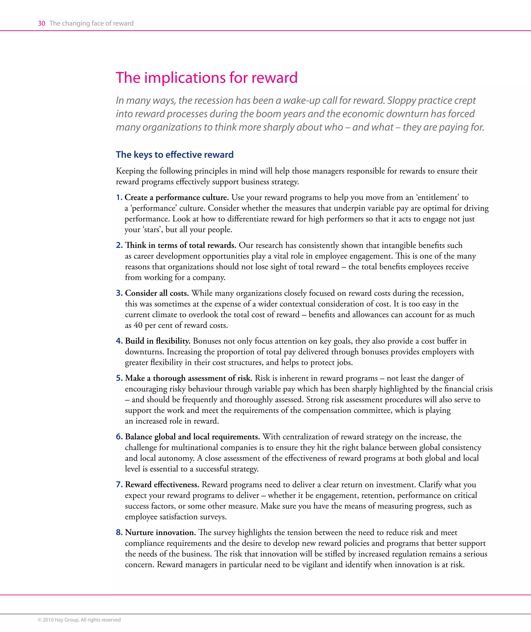 30 The changing face of reward




                                  The implications for reward
                                  In many ways, the recession has been a wake-up call for reward. Sloppy practice crept
                                  into reward processes during the boom years and the economic downturn has forced
                                  many organizations to think more sharply about who – and what – they are paying for.

                                  The keys to effective reward
                                  Keeping the following principles in mind will help those managers responsible for rewards to ensure their
                                  reward programs effectively support business strategy.
                                  1. Create a performance culture. Use your reward programs to help you move from an ‘entitlement’ to
                                     
                                        a ‘performance’ culture. Consider whether the measures that underpin variable pay are optimal for driving
                                        performance. Look at how to differentiate reward for high performers so that it acts to engage not just
                                        your ‘stars’, but all your people.
                                  2. Think in terms of total rewards. Our research has consistently shown that intangible benefits such
                                     
                                     as career development opportunities play a vital role in employee engagement. This is one of the many
                                     reasons that organizations should not lose sight of total reward – the total benefits employees receive
                                     from working for a company.
                                  3. Consider all costs. While many organizations closely focused on reward costs during the recession,
                                     
                                     this was sometimes at the expense of a wider contextual consideration of cost. It is too easy in the
                                     current climate to overlook the total cost of reward – benefits and allowances can account for as much
                                     as 40 per cent of reward costs.
                                  4. Build in flexibility. Bonuses not only focus attention on key goals, they also provide a cost buffer in
                                     
                                     downturns. Increasing the proportion of total pay delivered through bonuses provides employers with
                                     greater flexibility in their cost structures, and helps to protect jobs.
                                  5. Make a thorough assessment of risk. Risk is inherent in reward programs – not least the danger of
                                     
                                     encouraging risky behaviour through variable pay which has been sharply highlighted by the financial crisis
                                     – and should be frequently and thoroughly assessed. Strong risk assessment procedures will also serve to
                                     support the work and meet the requirements of the compensation committee, which is playing
                                     an increased role in reward.
                                  6. Balance global and local requirements. With centralization of reward strategy on the increase, the
                                     
                                     challenge for multinational companies is to ensure they hit the right balance between global consistency
                                     and local autonomy. A close assessment of the effectiveness of reward programs at both global and local
                                     level is essential to a successful strategy.
                                  7. Reward effectiveness. Reward programs need to deliver a clear return on investment. Clarify what you
                                     
                                     expect your reward programs to deliver – whether it be engagement, retention, performance on critical
                                     success factors, or some other measure. Make sure you have the means of measuring progress, such as
                                     employee satisfaction surveys.
                                  8. Nurture innovation. The survey highlights the tension between the need to reduce risk and meet
                                     
                                     compliance requirements and the desire to develop new reward policies and programs that better support
                                     the needs of the business. The risk that innovation will be stifled by increased regulation remains a serious
                                     concern. Reward managers in particular need to be vigilant and identify when innovation is at risk.




© 2010 Hay Group. All rights reserved
 