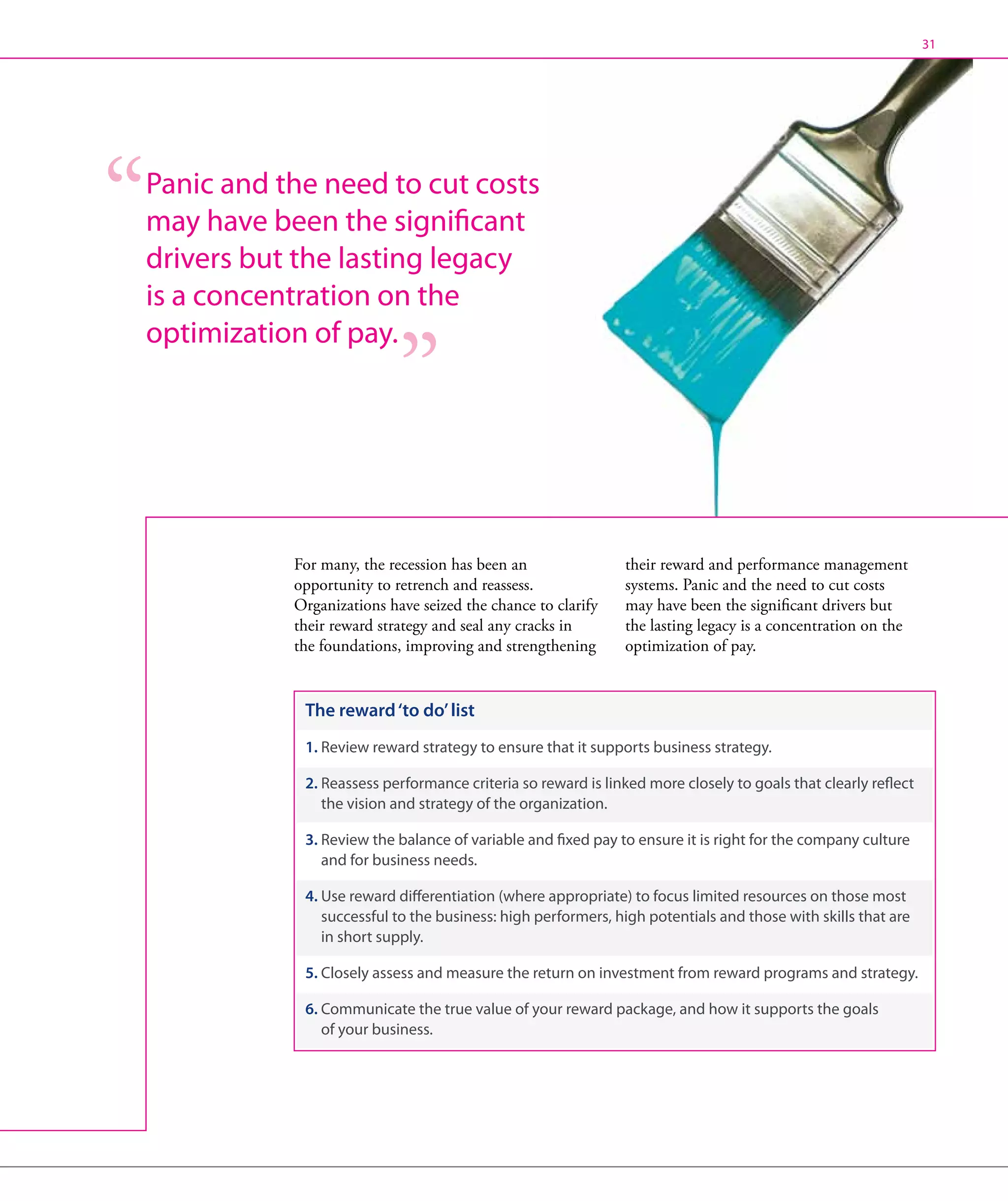 31




Panic and the need to cut costs
may have been the significant
drivers but the lasting legacy
is a concentration on the
optimization of pay.




           For many, the recession has been an                their reward and performance management
           opportunity to retrench and reassess.              systems. Panic and the need to cut costs
           Organizations have seized the chance to clarify    may have been the significant drivers but
           their reward strategy and seal any cracks in       the lasting legacy is a concentration on the
           the foundations, improving and strengthening       optimization of pay.


            The reward ‘to do’ list
            1. Review reward strategy to ensure that it supports business strategy.

            2.  eassess performance criteria so reward is linked more closely to goals that clearly reflect
               R
               the vision and strategy of the organization.

            3.  eview the balance of variable and fixed pay to ensure it is right for the company culture
               R
               and for business needs.

            4.  se reward differentiation (where appropriate) to focus limited resources on those most
               U
               successful to the business: high performers, high potentials and those with skills that are
               in short supply.

            5. Closely assess and measure the return on investment from reward programs and strategy.

            6.  ommunicate the true value of your reward package, and how it supports the goals
               C
               of your business.
 