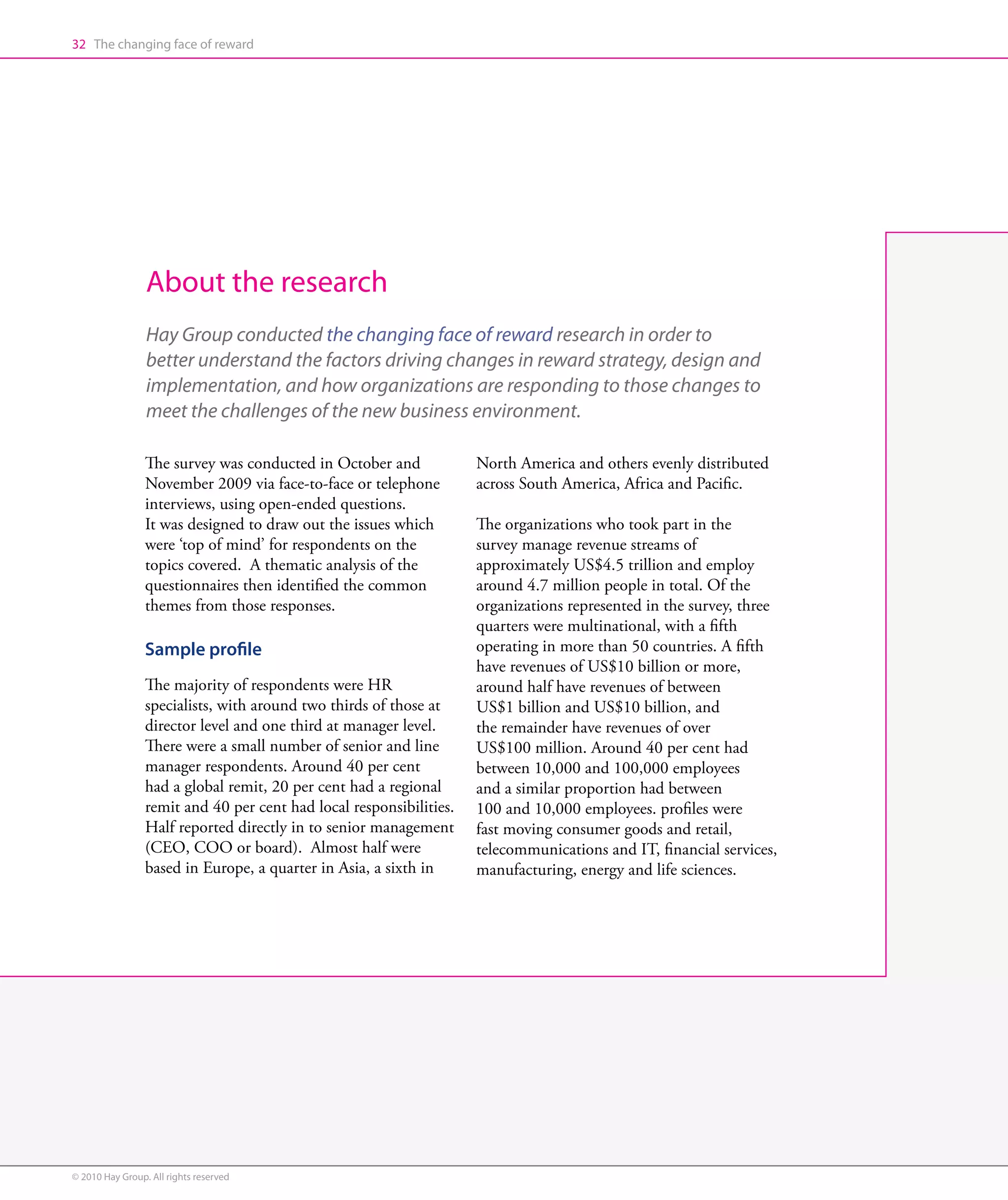 32 The changing face of reward




                 About the research
                 Hay Group conducted the changing face of reward research in order to
                 better understand the factors driving changes in reward strategy, design and
                 implementation, and how organizations are responding to those changes to
                 meet the challenges of the new business environment.

                 The survey was conducted in October and             North America and others evenly distributed
                 November 2009 via face-to-face or telephone         across South America, Africa and Pacific.
                 interviews, using open-ended questions.
                 It was designed to draw out the issues which        The organizations who took part in the
                 were ‘top of mind’ for respondents on the           survey manage revenue streams of
                 topics covered. A thematic analysis of the          approximately US$4.5 trillion and employ
                 questionnaires then identified the common           around 4.7 million people in total. Of the
                 themes from those responses.                        organizations represented in the survey, three
                                                                     quarters were multinational, with a fifth
                 Sample profile                                      operating in more than 50 countries. A fifth
                                                                     have revenues of US$10 billion or more,
                 The majority of respondents were HR                 around half have revenues of between
                 specialists, with around two thirds of those at     US$1 billion and US$10 billion, and
                 director level and one third at manager level.      the remainder have revenues of over
                 There were a small number of senior and line        US$100 million. Around 40 per cent had
                 manager respondents. Around 40 per cent             between 10,000 and 100,000 employees
                 had a global remit, 20 per cent had a regional      and a similar proportion had between
                 remit and 40 per cent had local responsibilities.   100 and 10,000 employees. profiles were
                 Half reported directly in to senior management      fast moving consumer goods and retail,
                 (CEO, COO or board). Almost half were               telecommunications and IT, financial services,
                 based in Europe, a quarter in Asia, a sixth in      manufacturing, energy and life sciences.




© 2010 Hay Group. All rights reserved
 