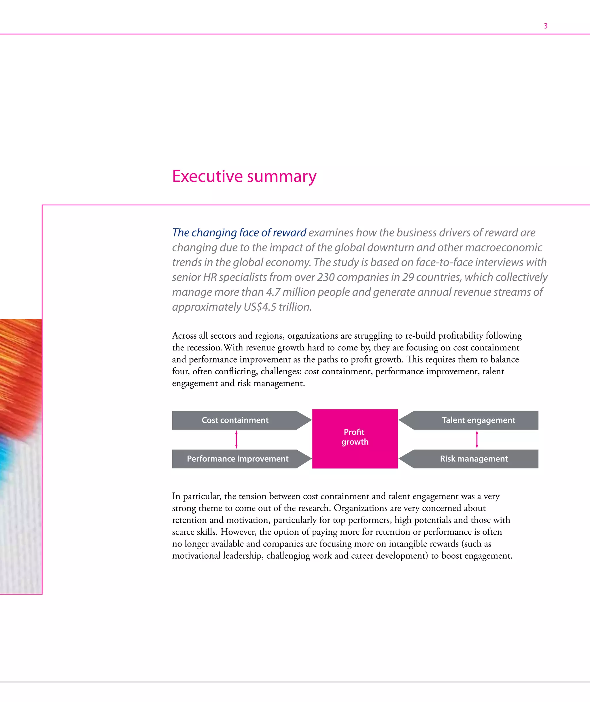 3




Executive summary


The changing face of reward examines how the business drivers of reward are
changing due to the impact of the global downturn and other macroeconomic
trends in the global economy. The study is based on face-to-face interviews with
senior HR specialists from over 230 companies in 29 countries, which collectively
manage more than 4.7 million people and generate annual revenue streams of
approximately US$4.5 trillion.

Across all sectors and regions, organizations are struggling to re-build profitability following
the recession.With revenue growth hard to come by, they are focusing on cost containment
and performance improvement as the paths to profit growth. This requires them to balance
four, often conflicting, challenges: cost containment, performance improvement, talent
engagement and risk management.


        Cost containment                                                  Talent engagement
                                               Profit
                                              growth
    Performance improvement                                              Risk management



In particular, the tension between cost containment and talent engagement was a very
strong theme to come out of the research. Organizations are very concerned about
retention and motivation, particularly for top performers, high potentials and those with
scarce skills. However, the option of paying more for retention or performance is often
no longer available and companies are focusing more on intangible rewards (such as
motivational leadership, challenging work and career development) to boost engagement.
 