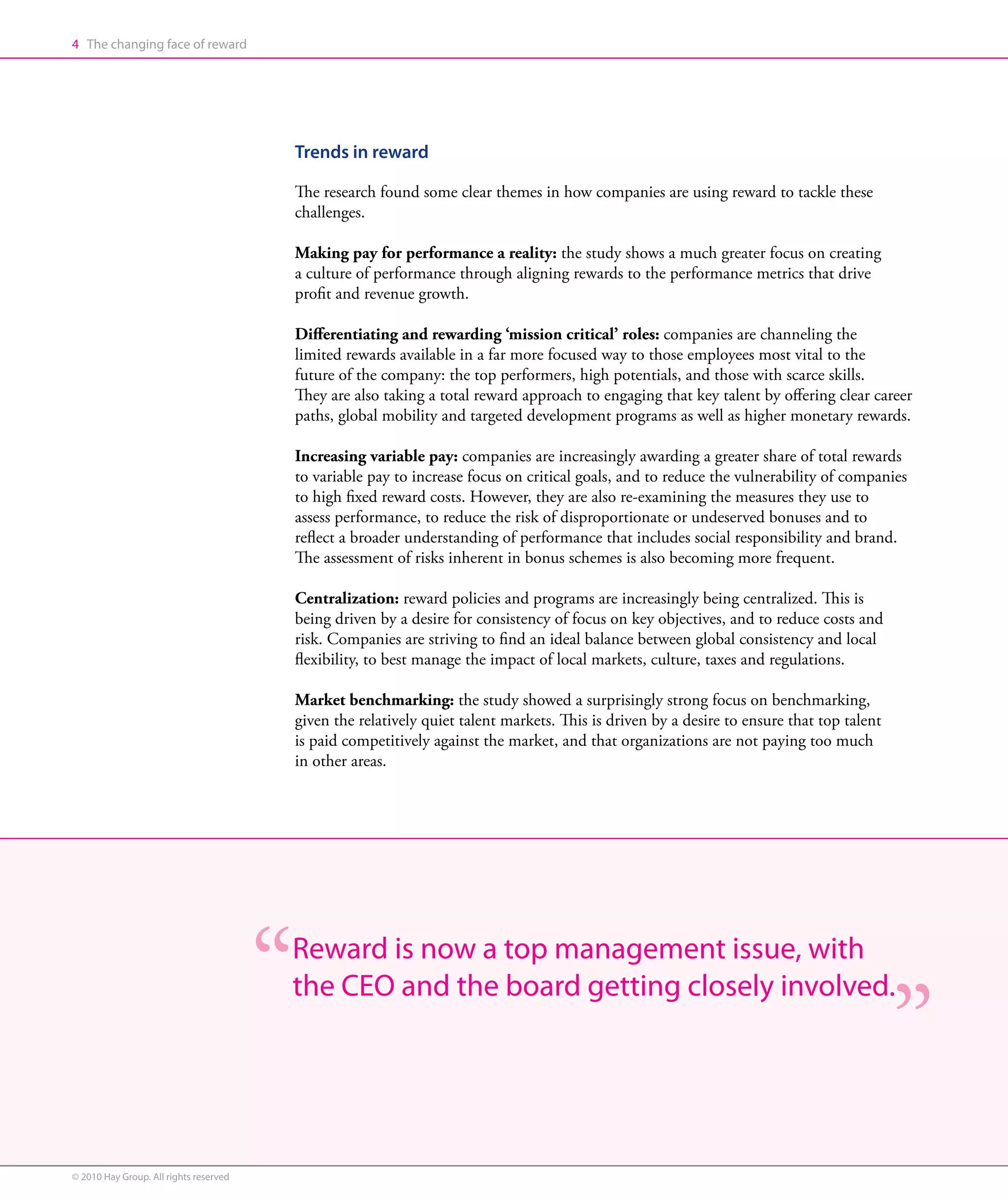 4 The changing face of reward




                                        Trends in reward

                                        The research found some clear themes in how companies are using reward to tackle these
                                        challenges.

                                        Making pay for performance a reality: the study shows a much greater focus on creating
                                        a culture of performance through aligning rewards to the performance metrics that drive
                                        profit and revenue growth.

                                        Differentiating and rewarding ‘mission critical’ roles: companies are channeling the
                                        limited rewards available in a far more focused way to those employees most vital to the
                                        future of the company: the top performers, high potentials, and those with scarce skills.
                                        They are also taking a total reward approach to engaging that key talent by offering clear career
                                        paths, global mobility and targeted development programs as well as higher monetary rewards.

                                        Increasing variable pay: companies are increasingly awarding a greater share of total rewards
                                        to variable pay to increase focus on critical goals, and to reduce the vulnerability of companies
                                        to high fixed reward costs. However, they are also re-examining the measures they use to
                                        assess performance, to reduce the risk of disproportionate or undeserved bonuses and to
                                        reflect a broader understanding of performance that includes social responsibility and brand.
                                        The assessment of risks inherent in bonus schemes is also becoming more frequent.

                                        Centralization: reward policies and programs are increasingly being centralized. This is
                                        being driven by a desire for consistency of focus on key objectives, and to reduce costs and
                                        risk. Companies are striving to find an ideal balance between global consistency and local
                                        flexibility, to best manage the impact of local markets, culture, taxes and regulations.

                                        Market benchmarking: the study showed a surprisingly strong focus on benchmarking,
                                        given the relatively quiet talent markets. This is driven by a desire to ensure that top talent
                                        is paid competitively against the market, and that organizations are not paying too much
                                        in other areas.




                                        Reward is now a top management issue, with
                                        the CEO and the board getting closely involved.




© 2010 Hay Group. All rights reserved
 