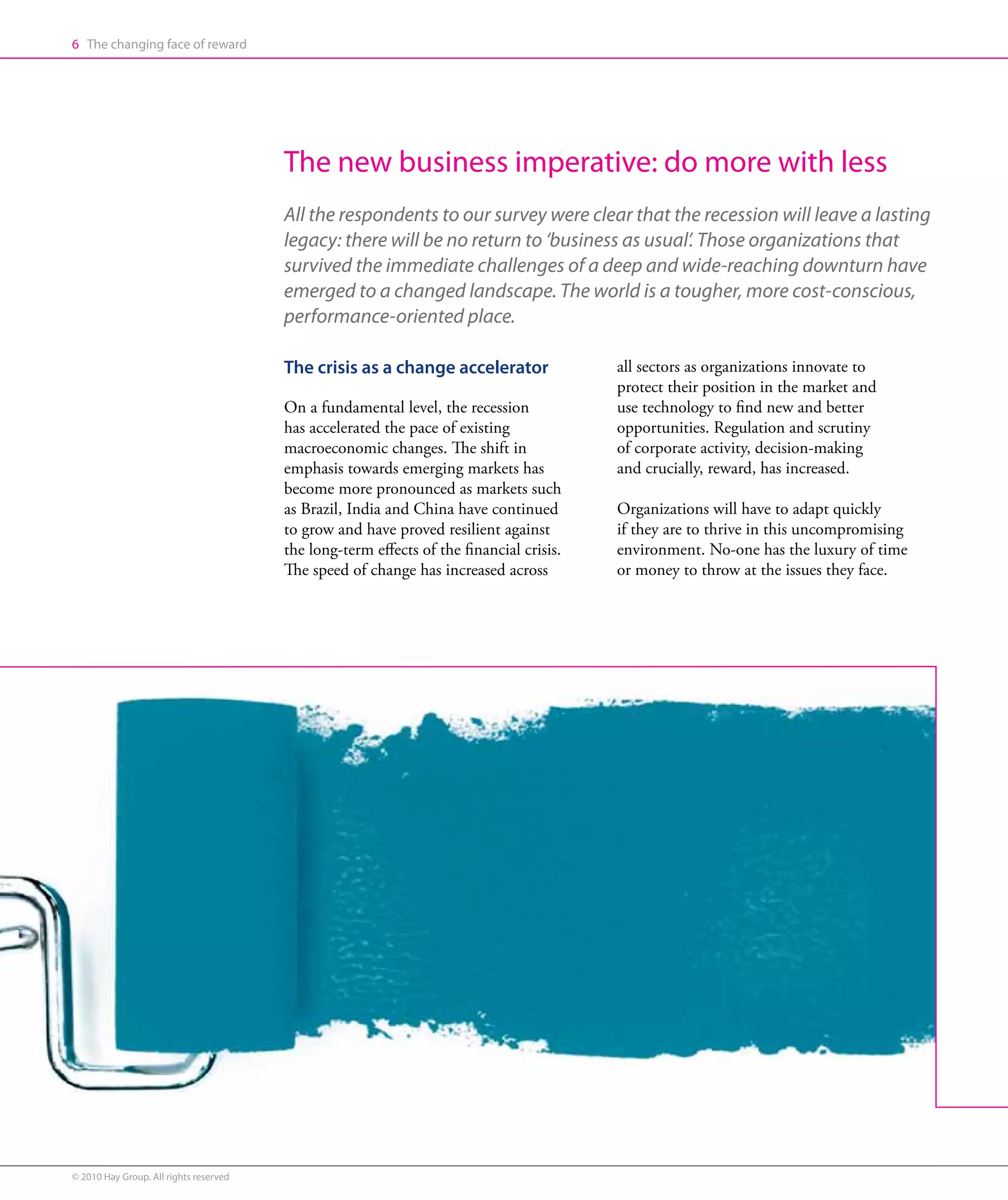6 The changing face of reward




                                        The new business imperative: do more with less
                                        All the respondents to our survey were clear that the recession will leave a lasting
                                        legacy: there will be no return to ‘business as usual’. Those organizations that
                                        survived the immediate challenges of a deep and wide-reaching downturn have
                                        emerged to a changed landscape. The world is a tougher, more cost-conscious,
                                        performance-oriented place.

                                        The crisis as a change accelerator               all sectors as organizations innovate to
                                                                                         protect their position in the market and
                                        On a fundamental level, the recession            use technology to find new and better
                                        has accelerated the pace of existing             opportunities. Regulation and scrutiny
                                        macroeconomic changes. The shift in              of corporate activity, decision-making
                                        emphasis towards emerging markets has            and crucially, reward, has increased.
                                        become more pronounced as markets such
                                        as Brazil, India and China have continued        Organizations will have to adapt quickly
                                        to grow and have proved resilient against        if they are to thrive in this uncompromising
                                        the long-term effects of the financial crisis.   environment. No-one has the luxury of time
                                        The speed of change has increased across         or money to throw at the issues they face.




© 2010 Hay Group. All rights reserved
 