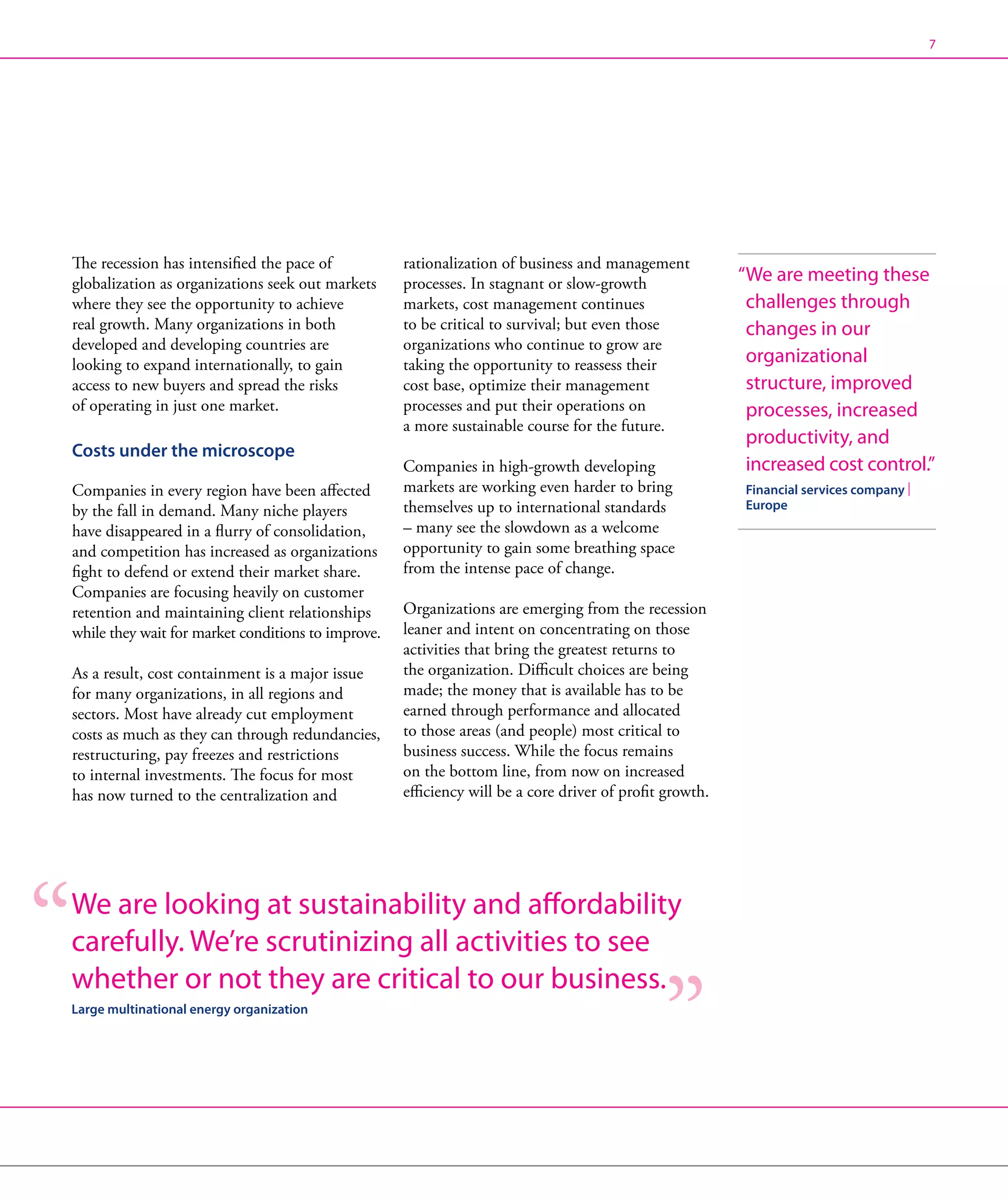 7




The recession has intensified the pace of           rationalization of business and management
globalization as organizations seek out markets     processes. In stagnant or slow-growth                “ e are meeting these
                                                                                                          W
where they see the opportunity to achieve           markets, cost management continues                    challenges through
real growth. Many organizations in both             to be critical to survival; but even those            changes in our
developed and developing countries are              organizations who continue to grow are
looking to expand internationally, to gain          taking the opportunity to reassess their              organizational
access to new buyers and spread the risks           cost base, optimize their management                  structure, improved
of operating in just one market.                    processes and put their operations on                 processes, increased
                                                    a more sustainable course for the future.
                                                                                                          productivity, and
Costs under the microscope
                                                    Companies in high-growth developing                   increased cost control.”
Companies in every region have been affected        markets are working even harder to bring             Financial services company |
by the fall in demand. Many niche players           themselves up to international standards             Europe
have disappeared in a flurry of consolidation,      – many see the slowdown as a welcome
and competition has increased as organizations      opportunity to gain some breathing space
fight to defend or extend their market share.       from the intense pace of change.
Companies are focusing heavily on customer
retention and maintaining client relationships      Organizations are emerging from the recession
while they wait for market conditions to improve.   leaner and intent on concentrating on those
                                                    activities that bring the greatest returns to
As a result, cost containment is a major issue      the organization. Difficult choices are being
for many organizations, in all regions and          made; the money that is available has to be
sectors. Most have already cut employment           earned through performance and allocated
costs as much as they can through redundancies,     to those areas (and people) most critical to
restructuring, pay freezes and restrictions         business success. While the focus remains
to internal investments. The focus for most         on the bottom line, from now on increased
has now turned to the centralization and            efficiency will be a core driver of profit growth.




We are looking at sustainability and affordability
carefully. We’re scrutinizing all activities to see
whether or not they are critical to our business.
Large multinational energy organization
 