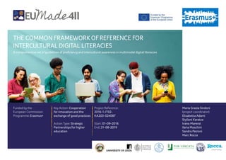 THE COMMON FRAMEWORK OFREFERENCE FOR
INTERCULTURAL DIGITAL LITERACIES
A comprehensive set of guidelines of proficiency and intercultural awareness in multimodal digital literacies
Funded by the
European Commission
Programme: Erasmus+
Key Action: Cooperation
for innovation and the
exchange of good practices
Action Type: Strategic
Partnerships for higher
education
Project Reference:
2016-1-IT02-
KA203-024087
Start: 01-09-2016
End: 31-08-2019
Maria Grazia Sindoni
(project coordinator)
Elisabetta Adami
Styliani Karatza
Ivana Marenzi
Ilaria Moschini
Sandra Petroni
Marc Rocca
Creative thinking
 